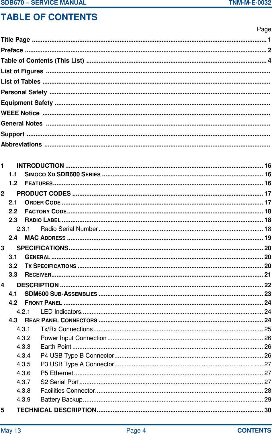 SDB670 – SERVICE MANUAL  TNM-M-E-0032 May 13  Page 4  CONTENTS TABLE OF CONTENTS   Page Title Page ...................................................................................................................................... 1 Preface .......................................................................................................................................... 2 Table of Contents (This List) ....................................................................................................... 4 List of Figures  ................................................................................................................................  List of Tables ..................................................................................................................................  Personal Safety ..............................................................................................................................  Equipment Safety ...........................................................................................................................  WEEE Notice  ..................................................................................................................................  General Notes  ................................................................................................................................  Support ...........................................................................................................................................  Abbreviations .................................................................................................................................   1 INTRODUCTION ................................................................................................................. 16 1.1 SIMOCO XD SDB600 SERIES............................................................................................ 16 1.2 FEATURES........................................................................................................................ 16 2 PRODUCT CODES ............................................................................................................. 17 2.1 ORDER CODE................................................................................................................... 17 2.2 FACTORY CODE................................................................................................................ 18 2.3 RADIO LABEL................................................................................................................... 18 2.3.1 Radio Serial Number.............................................................................................. 18 2.4 MAC ADDRESS................................................................................................................ 19 3 SPECIFICATIONS............................................................................................................... 20 3.1 GENERAL......................................................................................................................... 20 3.2 TX SPECIFICATIONS.......................................................................................................... 20 3.3 RECEIVER......................................................................................................................... 21 4 DESCRIPTION .................................................................................................................... 22 4.1 SDM600 SUB-ASSEMBLIES.............................................................................................. 23 4.2 FRONT PANEL.................................................................................................................. 24 4.2.1 LED Indicators........................................................................................................ 24 4.3 REAR PANEL CONNECTORS.............................................................................................. 24 4.3.1 Tx/Rx Connections................................................................................................. 25 4.3.2 Power Input Connection ......................................................................................... 26 4.3.3 Earth Point ............................................................................................................. 26 4.3.4 P4 USB Type B Connector..................................................................................... 26 4.3.5 P3 USB Type A Connector..................................................................................... 27 4.3.6 P5 Ethernet ............................................................................................................ 27 4.3.7 S2 Serial Port......................................................................................................... 27 4.3.8 Facilities Connector................................................................................................ 28 4.3.9 Battery Backup....................................................................................................... 29 5 TECHNICAL DESCRIPTION............................................................................................... 30 