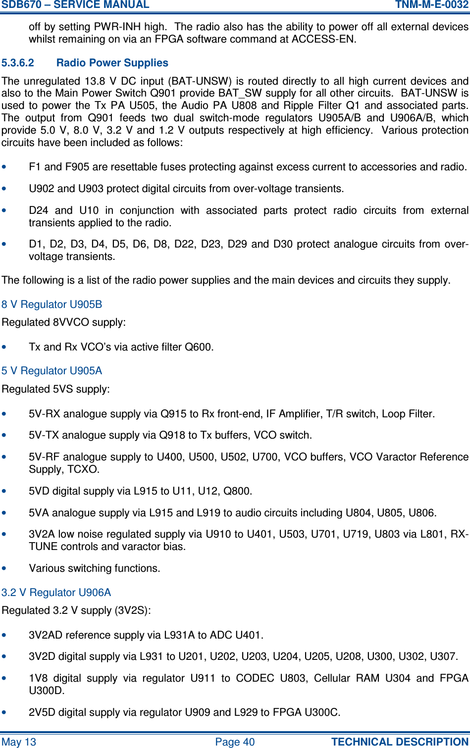 SDB670 – SERVICE MANUAL  TNM-M-E-0032 May 13  Page 40  TECHNICAL DESCRIPTION off by setting PWR-INH high.  The radio also has the ability to power off all external devices whilst remaining on via an FPGA software command at ACCESS-EN. 5.3.6.2  Radio Power Supplies The unregulated  13.8 V DC  input  (BAT-UNSW)  is  routed  directly to all  high  current  devices  and also to the Main Power Switch Q901 provide BAT_SW supply for all other circuits.  BAT-UNSW is used  to  power the  Tx  PA  U505,  the Audio  PA  U808 and  Ripple  Filter  Q1  and  associated parts.  The  output  from  Q901  feeds  two  dual  switch-mode  regulators  U905A/B  and  U906A/B,  which provide 5.0 V, 8.0 V, 3.2  V and 1.2 V outputs respectively at high efficiency.   Various protection circuits have been included as follows: • F1 and F905 are resettable fuses protecting against excess current to accessories and radio. • U902 and U903 protect digital circuits from over-voltage transients. • D24  and  U10  in  conjunction  with  associated  parts  protect  radio  circuits  from  external transients applied to the radio. • D1, D2, D3, D4,  D5,  D6,  D8,  D22,  D23, D29 and D30 protect analogue  circuits from  over-voltage transients. The following is a list of the radio power supplies and the main devices and circuits they supply. 8 V Regulator U905B Regulated 8VVCO supply: • Tx and Rx VCO’s via active filter Q600. 5 V Regulator U905A Regulated 5VS supply: • 5V-RX analogue supply via Q915 to Rx front-end, IF Amplifier, T/R switch, Loop Filter. • 5V-TX analogue supply via Q918 to Tx buffers, VCO switch. • 5V-RF analogue supply to U400, U500, U502, U700, VCO buffers, VCO Varactor Reference Supply, TCXO. • 5VD digital supply via L915 to U11, U12, Q800. • 5VA analogue supply via L915 and L919 to audio circuits including U804, U805, U806. • 3V2A low noise regulated supply via U910 to U401, U503, U701, U719, U803 via L801, RX-TUNE controls and varactor bias. • Various switching functions. 3.2 V Regulator U906A Regulated 3.2 V supply (3V2S): • 3V2AD reference supply via L931A to ADC U401. • 3V2D digital supply via L931 to U201, U202, U203, U204, U205, U208, U300, U302, U307. • 1V8  digital  supply  via  regulator  U911  to  CODEC  U803,  Cellular  RAM  U304  and  FPGA U300D. • 2V5D digital supply via regulator U909 and L929 to FPGA U300C. 