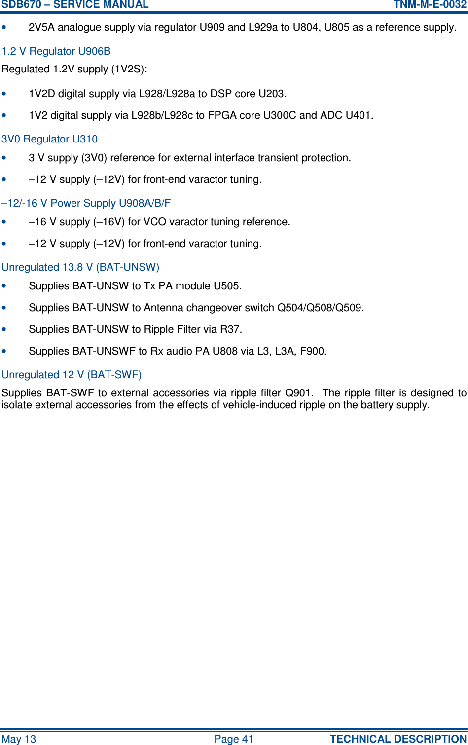 SDB670 – SERVICE MANUAL  TNM-M-E-0032 May 13  Page 41  TECHNICAL DESCRIPTION • 2V5A analogue supply via regulator U909 and L929a to U804, U805 as a reference supply. 1.2 V Regulator U906B Regulated 1.2V supply (1V2S): • 1V2D digital supply via L928/L928a to DSP core U203. • 1V2 digital supply via L928b/L928c to FPGA core U300C and ADC U401. 3V0 Regulator U310 • 3 V supply (3V0) reference for external interface transient protection. • –12 V supply (–12V) for front-end varactor tuning. –12/-16 V Power Supply U908A/B/F • –16 V supply (–16V) for VCO varactor tuning reference. • –12 V supply (–12V) for front-end varactor tuning. Unregulated 13.8 V (BAT-UNSW) • Supplies BAT-UNSW to Tx PA module U505. • Supplies BAT-UNSW to Antenna changeover switch Q504/Q508/Q509. • Supplies BAT-UNSW to Ripple Filter via R37. • Supplies BAT-UNSWF to Rx audio PA U808 via L3, L3A, F900. Unregulated 12 V (BAT-SWF) Supplies BAT-SWF to external accessories via ripple filter  Q901.  The ripple filter  is designed to isolate external accessories from the effects of vehicle-induced ripple on the battery supply.     