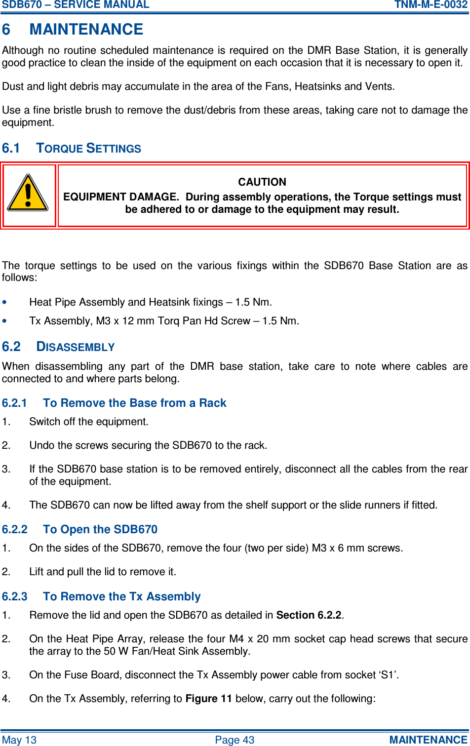 SDB670 – SERVICE MANUAL  TNM-M-E-0032 May 13  Page 43  MAINTENANCE 6  MAINTENANCE Although no  routine scheduled maintenance is required on the DMR Base Station,  it is generally good practice to clean the inside of the equipment on each occasion that it is necessary to open it. Dust and light debris may accumulate in the area of the Fans, Heatsinks and Vents. Use a fine bristle brush to remove the dust/debris from these areas, taking care not to damage the equipment. 6.1  TORQUE SETTINGS  CAUTION EQUIPMENT DAMAGE.  During assembly operations, the Torque settings must be adhered to or damage to the equipment may result.  The  torque  settings  to  be  used  on  the  various  fixings  within  the  SDB670  Base  Station  are  as follows: • Heat Pipe Assembly and Heatsink fixings – 1.5 Nm. • Tx Assembly, M3 x 12 mm Torq Pan Hd Screw – 1.5 Nm. 6.2  DISASSEMBLY When  disassembling  any  part  of  the  DMR  base  station,  take  care  to  note  where  cables  are connected to and where parts belong. 6.2.1  To Remove the Base from a Rack 1.  Switch off the equipment. 2.  Undo the screws securing the SDB670 to the rack. 3.  If the SDB670 base station is to be removed entirely, disconnect all the cables from the rear of the equipment. 4.  The SDB670 can now be lifted away from the shelf support or the slide runners if fitted. 6.2.2  To Open the SDB670 1.  On the sides of the SDB670, remove the four (two per side) M3 x 6 mm screws. 2.  Lift and pull the lid to remove it. 6.2.3  To Remove the Tx Assembly 1.  Remove the lid and open the SDB670 as detailed in Section 6.2.2. 2.  On the Heat Pipe Array, release the four M4 x 20 mm socket cap head screws that secure the array to the 50 W Fan/Heat Sink Assembly. 3.  On the Fuse Board, disconnect the Tx Assembly power cable from socket ‘S1’. 4.  On the Tx Assembly, referring to Figure 11 below, carry out the following: 