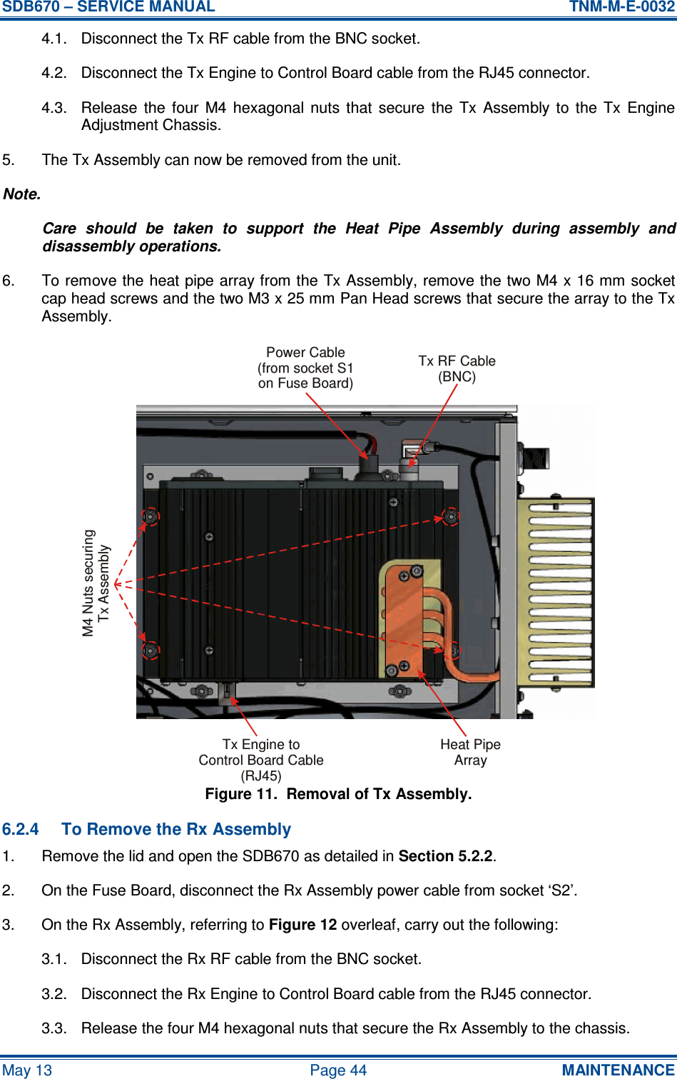 SDB670 – SERVICE MANUAL  TNM-M-E-0032 May 13  Page 44  MAINTENANCE 4.1.  Disconnect the Tx RF cable from the BNC socket. 4.2.  Disconnect the Tx Engine to Control Board cable from the RJ45 connector. 4.3.  Release  the  four  M4  hexagonal  nuts  that  secure  the  Tx  Assembly  to  the  Tx  Engine Adjustment Chassis. 5.  The Tx Assembly can now be removed from the unit. Note. Care  should  be  taken  to  support  the  Heat  Pipe  Assembly  during  assembly  and disassembly operations. 6.  To remove the heat pipe array from the Tx Assembly, remove the two M4 x 16 mm socket cap head screws and the two M3 x 25 mm Pan Head screws that secure the array to the Tx Assembly. Figure 11.  Removal of Tx Assembly. 6.2.4  To Remove the Rx Assembly 1.  Remove the lid and open the SDB670 as detailed in Section 5.2.2. 2.  On the Fuse Board, disconnect the Rx Assembly power cable from socket ‘S2’. 3.  On the Rx Assembly, referring to Figure 12 overleaf, carry out the following: 3.1.  Disconnect the Rx RF cable from the BNC socket. 3.2.  Disconnect the Rx Engine to Control Board cable from the RJ45 connector. 3.3.  Release the four M4 hexagonal nuts that secure the Rx Assembly to the chassis. Tx RF Cable(BNC)Tx Engine toControl Board Cable(RJ45)Heat PipeArrayPower Cable(from socket S1on Fuse Board)M4 Nuts securingTx Assembly