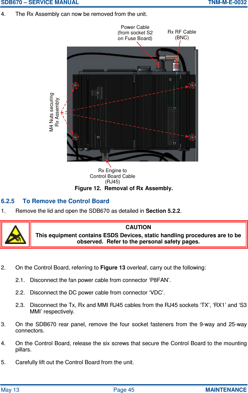 SDB670 – SERVICE MANUAL  TNM-M-E-0032 May 13  Page 45  MAINTENANCE 4.  The Rx Assembly can now be removed from the unit. Figure 12.  Removal of Rx Assembly. 6.2.5  To Remove the Control Board 1.  Remove the lid and open the SDB670 as detailed in Section 5.2.2.  CAUTION This equipment contains ESDS Devices, static handling procedures are to be observed.  Refer to the personal safety pages.  2.  On the Control Board, referring to Figure 13 overleaf, carry out the following: 2.1.  Disconnect the fan power cable from connector ‘P8FAN’. 2.2.  Disconnect the DC power cable from connector ‘VDC’. 2.3.  Disconnect the Tx, Rx and MMI RJ45 cables from the RJ45 sockets ‘TX’, ‘RX1’ and ‘S3 MMI’ respectively. 3.  On  the  SDB670 rear  panel,  remove  the  four  socket  fasteners  from  the 9-way  and  25-way connectors. 4.  On the Control Board, release the six screws that secure the Control Board to the mounting pillars. 5.  Carefully lift out the Control Board from the unit. Rx RF Cable(BNC)Rx Engine toControl Board Cable(RJ45)Power Cable(from socket S2on Fuse Board)M4 Nuts securingRx Assembly