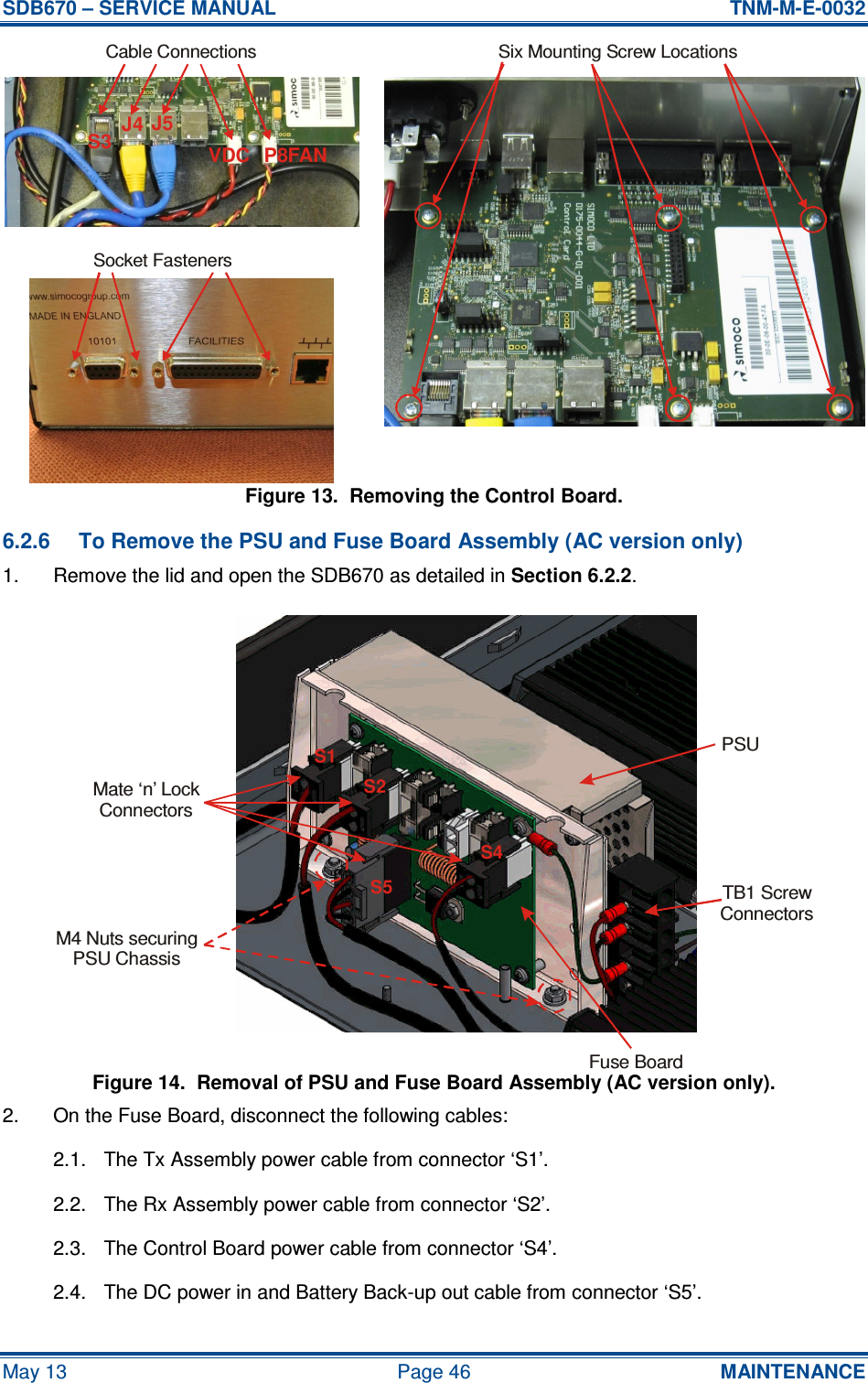 SDB670 – SERVICE MANUAL  TNM-M-E-0032 May 13  Page 46  MAINTENANCE Figure 13.  Removing the Control Board. 6.2.6  To Remove the PSU and Fuse Board Assembly (AC version only) 1.  Remove the lid and open the SDB670 as detailed in Section 6.2.2. Figure 14.  Removal of PSU and Fuse Board Assembly (AC version only). 2.  On the Fuse Board, disconnect the following cables: 2.1.  The Tx Assembly power cable from connector ‘S1’. 2.2.  The Rx Assembly power cable from connector ‘S2’. 2.3.  The Control Board power cable from connector ‘S4’. 2.4.  The DC power in and Battery Back-up out cable from connector ‘S5’. Fuse BoardPSUMate ‘n’ LockConnectorsTB1 ScrewConnectorsS1S2S5S4M4 Nuts securingPSU ChassisS3 J4 J5P8FANVDCCable ConnectionsSix Mounting Screw LocationsSocket Fasteners