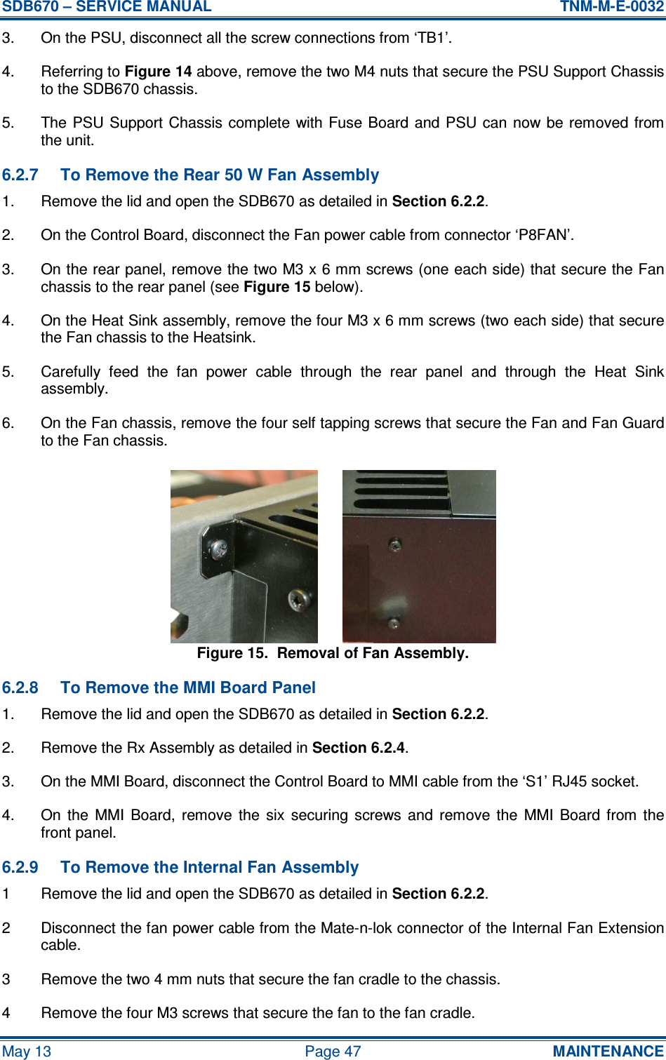 SDB670 – SERVICE MANUAL  TNM-M-E-0032 May 13  Page 47  MAINTENANCE 3.  On the PSU, disconnect all the screw connections from ‘TB1’. 4.  Referring to Figure 14 above, remove the two M4 nuts that secure the PSU Support Chassis to the SDB670 chassis. 5.  The PSU  Support Chassis complete  with Fuse Board  and PSU can now be removed  from the unit. 6.2.7  To Remove the Rear 50 W Fan Assembly 1.  Remove the lid and open the SDB670 as detailed in Section 6.2.2. 2.  On the Control Board, disconnect the Fan power cable from connector ‘P8FAN’. 3.  On the rear panel, remove the two M3 x 6 mm screws (one each side) that secure the Fan chassis to the rear panel (see Figure 15 below). 4.  On the Heat Sink assembly, remove the four M3 x 6 mm screws (two each side) that secure the Fan chassis to the Heatsink. 5.  Carefully  feed  the  fan  power  cable  through  the  rear  panel  and  through  the  Heat  Sink assembly. 6.  On the Fan chassis, remove the four self tapping screws that secure the Fan and Fan Guard to the Fan chassis. Figure 15.  Removal of Fan Assembly. 6.2.8  To Remove the MMI Board Panel 1.  Remove the lid and open the SDB670 as detailed in Section 6.2.2. 2.  Remove the Rx Assembly as detailed in Section 6.2.4. 3.  On the MMI Board, disconnect the Control Board to MMI cable from the ‘S1’ RJ45 socket. 4.  On  the  MMI  Board,  remove  the  six  securing  screws  and  remove  the  MMI  Board  from  the front panel. 6.2.9  To Remove the Internal Fan Assembly 1  Remove the lid and open the SDB670 as detailed in Section 6.2.2. 2  Disconnect the fan power cable from the Mate-n-lok connector of the Internal Fan Extension cable. 3  Remove the two 4 mm nuts that secure the fan cradle to the chassis. 4  Remove the four M3 screws that secure the fan to the fan cradle. 