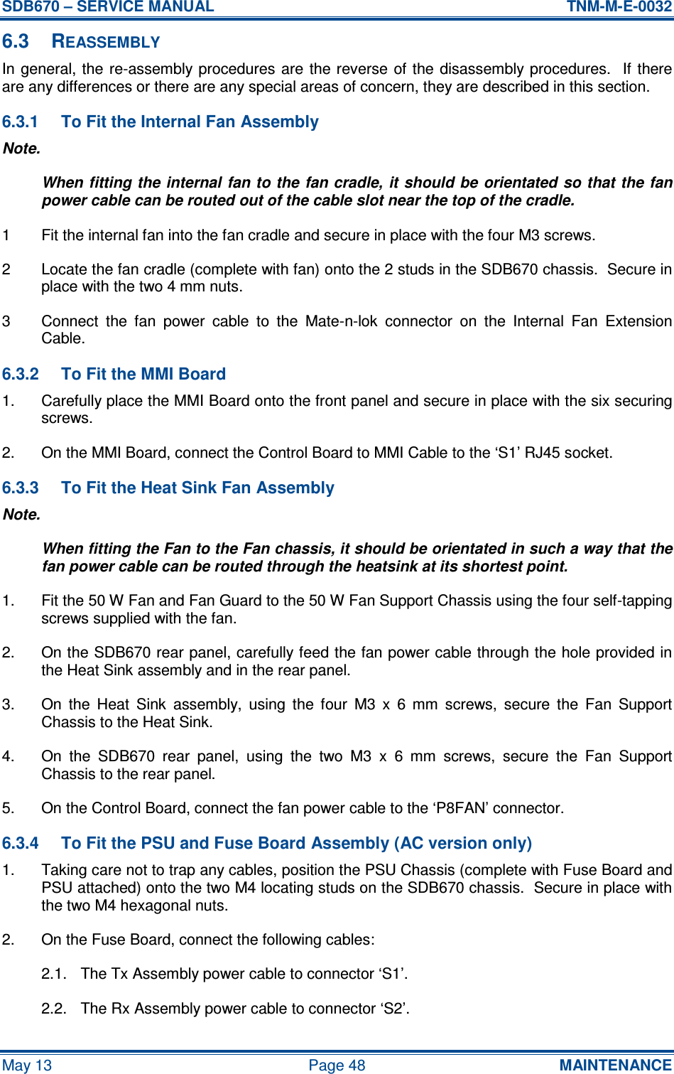 SDB670 – SERVICE MANUAL  TNM-M-E-0032 May 13  Page 48  MAINTENANCE 6.3  REASSEMBLY In general, the re-assembly procedures are  the reverse  of the  disassembly procedures.   If  there are any differences or there are any special areas of concern, they are described in this section. 6.3.1  To Fit the Internal Fan Assembly Note. When fitting the internal fan to the fan cradle, it should be orientated so that the fan power cable can be routed out of the cable slot near the top of the cradle. 1  Fit the internal fan into the fan cradle and secure in place with the four M3 screws. 2  Locate the fan cradle (complete with fan) onto the 2 studs in the SDB670 chassis.  Secure in place with the two 4 mm nuts. 3  Connect  the  fan  power  cable  to  the  Mate-n-lok  connector  on  the  Internal  Fan  Extension Cable. 6.3.2  To Fit the MMI Board 1.  Carefully place the MMI Board onto the front panel and secure in place with the six securing screws. 2.  On the MMI Board, connect the Control Board to MMI Cable to the ‘S1’ RJ45 socket. 6.3.3  To Fit the Heat Sink Fan Assembly Note. When fitting the Fan to the Fan chassis, it should be orientated in such a way that the fan power cable can be routed through the heatsink at its shortest point. 1.  Fit the 50 W Fan and Fan Guard to the 50 W Fan Support Chassis using the four self-tapping screws supplied with the fan. 2.  On the SDB670 rear panel, carefully feed the fan power cable through the hole provided in the Heat Sink assembly and in the rear panel. 3.  On  the  Heat  Sink  assembly,  using  the  four  M3  x  6  mm  screws,  secure  the  Fan  Support Chassis to the Heat Sink. 4.  On  the  SDB670  rear  panel,  using  the  two  M3  x  6  mm  screws,  secure  the  Fan  Support Chassis to the rear panel. 5.  On the Control Board, connect the fan power cable to the ‘P8FAN’ connector. 6.3.4  To Fit the PSU and Fuse Board Assembly (AC version only) 1.  Taking care not to trap any cables, position the PSU Chassis (complete with Fuse Board and PSU attached) onto the two M4 locating studs on the SDB670 chassis.  Secure in place with the two M4 hexagonal nuts. 2.  On the Fuse Board, connect the following cables: 2.1.  The Tx Assembly power cable to connector ‘S1’. 2.2.  The Rx Assembly power cable to connector ‘S2’. 