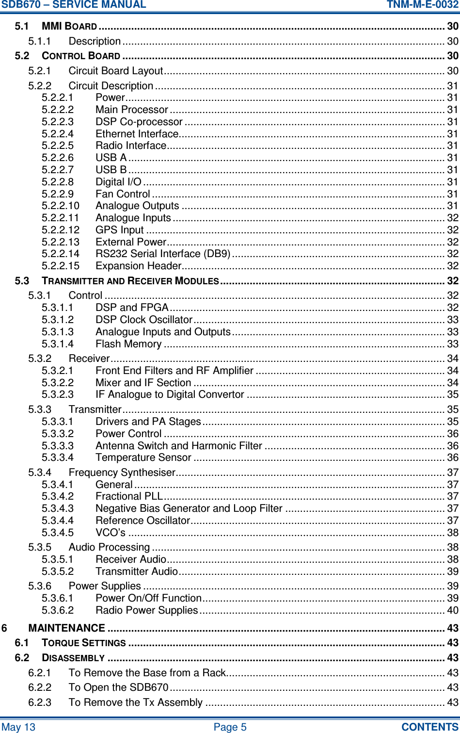 SDB670 – SERVICE MANUAL  TNM-M-E-0032 May 13  Page 5  CONTENTS 5.1 MMI BOARD..................................................................................................................... 30 5.1.1 Description ............................................................................................................. 30 5.2 CONTROL BOARD............................................................................................................. 30 5.2.1 Circuit Board Layout............................................................................................... 30 5.2.2 Circuit Description .................................................................................................. 31 5.2.2.1 Power............................................................................................................ 31 5.2.2.2 Main Processor ............................................................................................. 31 5.2.2.3 DSP Co-processor ........................................................................................ 31 5.2.2.4 Ethernet Interface.......................................................................................... 31 5.2.2.5 Radio Interface.............................................................................................. 31 5.2.2.6 USB A ........................................................................................................... 31 5.2.2.7 USB B ........................................................................................................... 31 5.2.2.8 Digital I/O ...................................................................................................... 31 5.2.2.9 Fan Control ................................................................................................... 31 5.2.2.10 Analogue Outputs ......................................................................................... 31 5.2.2.11 Analogue Inputs ............................................................................................ 32 5.2.2.12 GPS Input ..................................................................................................... 32 5.2.2.13 External Power.............................................................................................. 32 5.2.2.14 RS232 Serial Interface (DB9) ........................................................................ 32 5.2.2.15 Expansion Header......................................................................................... 32 5.3 TRANSMITTER AND RECEIVER MODULES............................................................................ 32 5.3.1 Control ................................................................................................................... 32 5.3.1.1 DSP and FPGA............................................................................................. 32 5.3.1.2 DSP Clock Oscillator..................................................................................... 33 5.3.1.3 Analogue Inputs and Outputs........................................................................ 33 5.3.1.4 Flash Memory ............................................................................................... 33 5.3.2 Receiver................................................................................................................. 34 5.3.2.1 Front End Filters and RF Amplifier ................................................................ 34 5.3.2.2 Mixer and IF Section ..................................................................................... 34 5.3.2.3 IF Analogue to Digital Convertor ................................................................... 35 5.3.3 Transmitter............................................................................................................. 35 5.3.3.1 Drivers and PA Stages.................................................................................. 35 5.3.3.2 Power Control ............................................................................................... 36 5.3.3.3 Antenna Switch and Harmonic Filter ............................................................. 36 5.3.3.4 Temperature Sensor ..................................................................................... 36 5.3.4 Frequency Synthesiser........................................................................................... 37 5.3.4.1 General ......................................................................................................... 37 5.3.4.2 Fractional PLL............................................................................................... 37 5.3.4.3 Negative Bias Generator and Loop Filter ...................................................... 37 5.3.4.4 Reference Oscillator...................................................................................... 37 5.3.4.5 VCO’s ........................................................................................................... 38 5.3.5 Audio Processing ................................................................................................... 38 5.3.5.1 Receiver Audio.............................................................................................. 38 5.3.5.2 Transmitter Audio.......................................................................................... 39 5.3.6 Power Supplies ...................................................................................................... 39 5.3.6.1 Power On/Off Function.................................................................................. 39 5.3.6.2 Radio Power Supplies................................................................................... 40 6 MAINTENANCE .................................................................................................................. 43 6.1 TORQUE SETTINGS........................................................................................................... 43 6.2 DISASSEMBLY.................................................................................................................. 43 6.2.1 To Remove the Base from a Rack.......................................................................... 43 6.2.2 To Open the SDB670............................................................................................. 43 6.2.3 To Remove the Tx Assembly ................................................................................. 43 