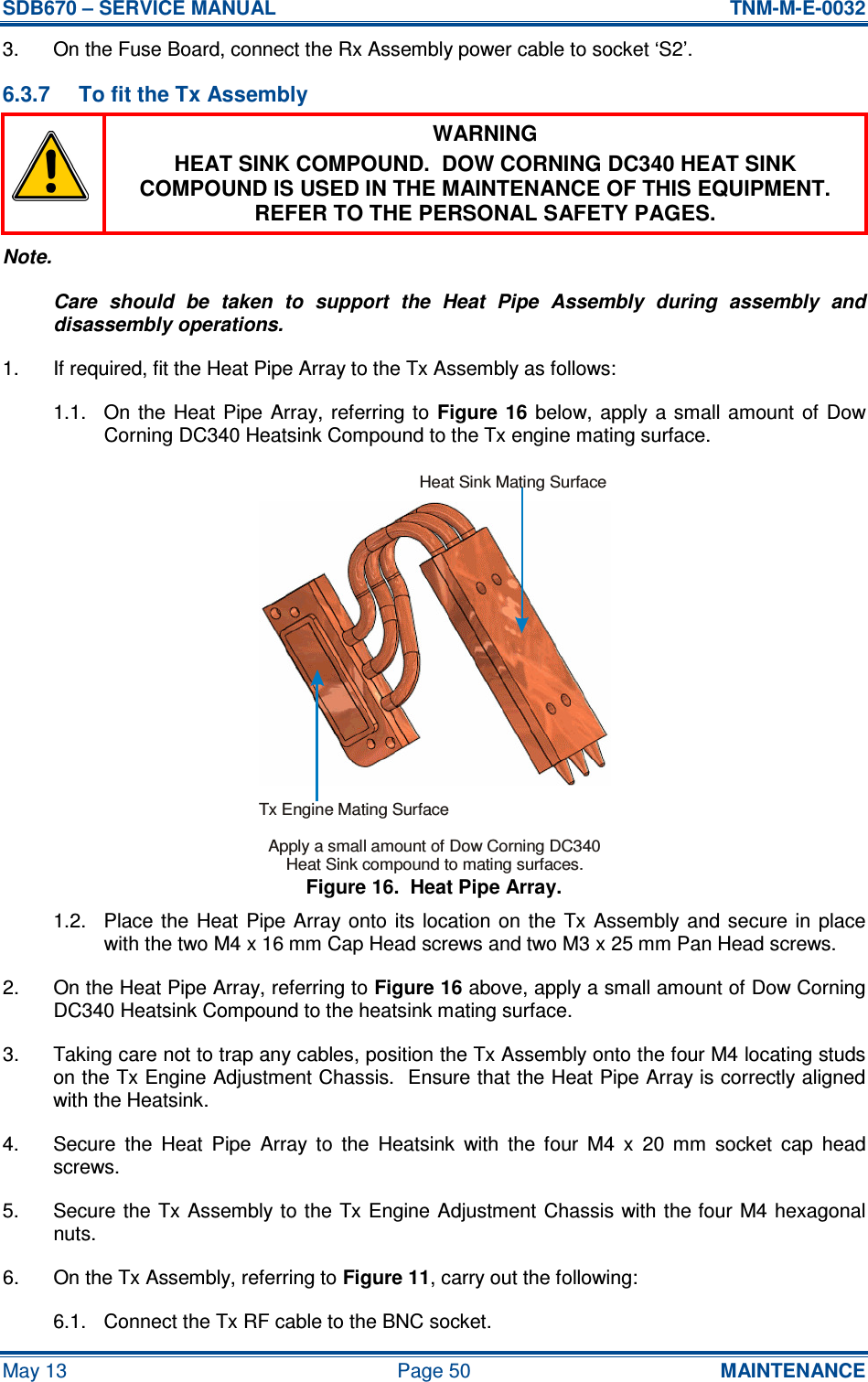 SDB670 – SERVICE MANUAL  TNM-M-E-0032 May 13  Page 50  MAINTENANCE 3.  On the Fuse Board, connect the Rx Assembly power cable to socket ‘S2’. 6.3.7  To fit the Tx Assembly  WARNING HEAT SINK COMPOUND.  DOW CORNING DC340 HEAT SINK COMPOUND IS USED IN THE MAINTENANCE OF THIS EQUIPMENT.  REFER TO THE PERSONAL SAFETY PAGES. Note. Care  should  be  taken  to  support  the  Heat  Pipe  Assembly  during  assembly  and disassembly operations. 1.  If required, fit the Heat Pipe Array to the Tx Assembly as follows: 1.1.  On  the Heat  Pipe  Array, referring  to  Figure  16  below,  apply  a  small  amount  of  Dow Corning DC340 Heatsink Compound to the Tx engine mating surface. Figure 16.  Heat Pipe Array. 1.2.  Place  the  Heat  Pipe Array  onto  its location  on  the  Tx  Assembly and  secure  in  place with the two M4 x 16 mm Cap Head screws and two M3 x 25 mm Pan Head screws. 2.  On the Heat Pipe Array, referring to Figure 16 above, apply a small amount of Dow Corning DC340 Heatsink Compound to the heatsink mating surface. 3.  Taking care not to trap any cables, position the Tx Assembly onto the four M4 locating studs on the Tx Engine Adjustment Chassis.  Ensure that the Heat Pipe Array is correctly aligned with the Heatsink. 4.  Secure  the  Heat  Pipe  Array  to  the  Heatsink  with  the  four  M4  x  20  mm  socket  cap  head screws. 5.  Secure the  Tx Assembly to the Tx Engine Adjustment Chassis with the four M4 hexagonal nuts. 6.  On the Tx Assembly, referring to Figure 11, carry out the following: 6.1.  Connect the Tx RF cable to the BNC socket. Tx Engine Mating SurfaceHeat Sink Mating SurfaceApply a small amount of Dow Corning DC340Heat Sink compound to mating surfaces.