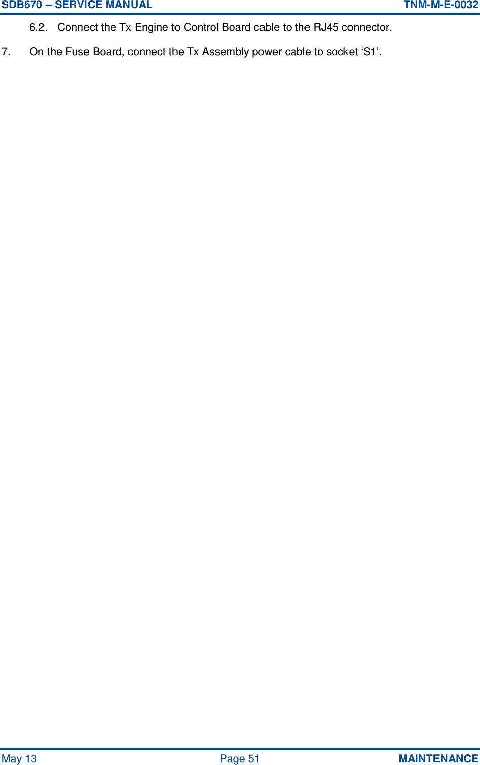 SDB670 – SERVICE MANUAL  TNM-M-E-0032 May 13  Page 51  MAINTENANCE 6.2.  Connect the Tx Engine to Control Board cable to the RJ45 connector. 7.  On the Fuse Board, connect the Tx Assembly power cable to socket ‘S1’.     