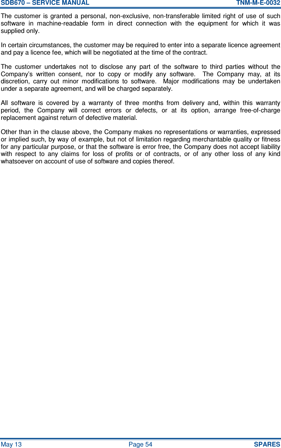 SDB670 – SERVICE MANUAL  TNM-M-E-0032 May 13  Page 54  SPARES The customer  is granted  a  personal, non-exclusive,  non-transferable limited  right  of  use  of such software  in  machine-readable  form  in  direct  connection  with  the  equipment  for  which  it  was supplied only. In certain circumstances, the customer may be required to enter into a separate licence agreement and pay a licence fee, which will be negotiated at the time of the contract. The  customer  undertakes  not  to  disclose  any  part  of  the  software  to  third  parties  without  the Company’s  written  consent,  nor  to  copy  or  modify  any  software.    The  Company  may,  at  its discretion,  carry  out  minor  modifications  to  software.    Major  modifications  may  be  undertaken under a separate agreement, and will be charged separately. All  software  is  covered  by  a  warranty  of  three  months  from  delivery  and,  within  this  warranty period,  the  Company  will  correct  errors  or  defects,  or  at  its  option,  arrange  free-of-charge replacement against return of defective material. Other than in the clause above, the Company makes no representations or warranties, expressed or implied such, by way of example, but not of limitation regarding merchantable quality or fitness for any particular purpose, or that the software is error free, the Company does not accept liability with  respect  to  any  claims  for  loss  of  profits  or  of  contracts,  or  of  any  other  loss  of  any  kind whatsoever on account of use of software and copies thereof.     