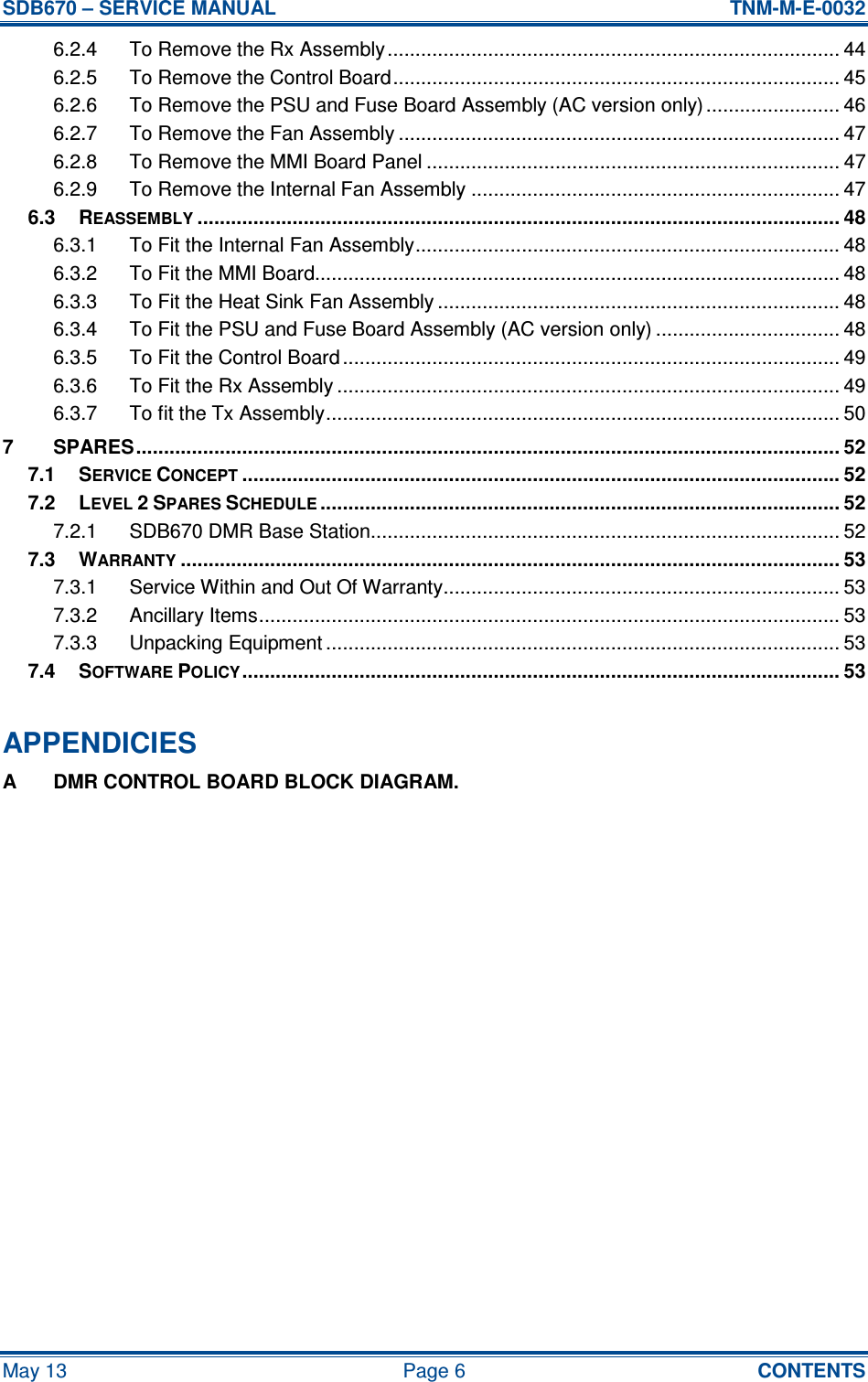 SDB670 – SERVICE MANUAL  TNM-M-E-0032 May 13  Page 6  CONTENTS 6.2.4 To Remove the Rx Assembly................................................................................. 44 6.2.5 To Remove the Control Board................................................................................ 45 6.2.6 To Remove the PSU and Fuse Board Assembly (AC version only)........................ 46 6.2.7 To Remove the Fan Assembly ............................................................................... 47 6.2.8 To Remove the MMI Board Panel .......................................................................... 47 6.2.9 To Remove the Internal Fan Assembly .................................................................. 47 6.3 REASSEMBLY................................................................................................................... 48 6.3.1 To Fit the Internal Fan Assembly............................................................................ 48 6.3.2 To Fit the MMI Board.............................................................................................. 48 6.3.3 To Fit the Heat Sink Fan Assembly ........................................................................ 48 6.3.4 To Fit the PSU and Fuse Board Assembly (AC version only) ................................. 48 6.3.5 To Fit the Control Board ......................................................................................... 49 6.3.6 To Fit the Rx Assembly .......................................................................................... 49 6.3.7 To fit the Tx Assembly............................................................................................ 50 7 SPARES.............................................................................................................................. 52 7.1 SERVICE CONCEPT........................................................................................................... 52 7.2 LEVEL 2 SPARES SCHEDULE............................................................................................. 52 7.2.1 SDB670 DMR Base Station.................................................................................... 52 7.3 WARRANTY...................................................................................................................... 53 7.3.1 Service Within and Out Of Warranty....................................................................... 53 7.3.2 Ancillary Items........................................................................................................ 53 7.3.3 Unpacking Equipment ............................................................................................ 53 7.4 SOFTWARE POLICY........................................................................................................... 53  APPENDICIES A  DMR CONTROL BOARD BLOCK DIAGRAM.   