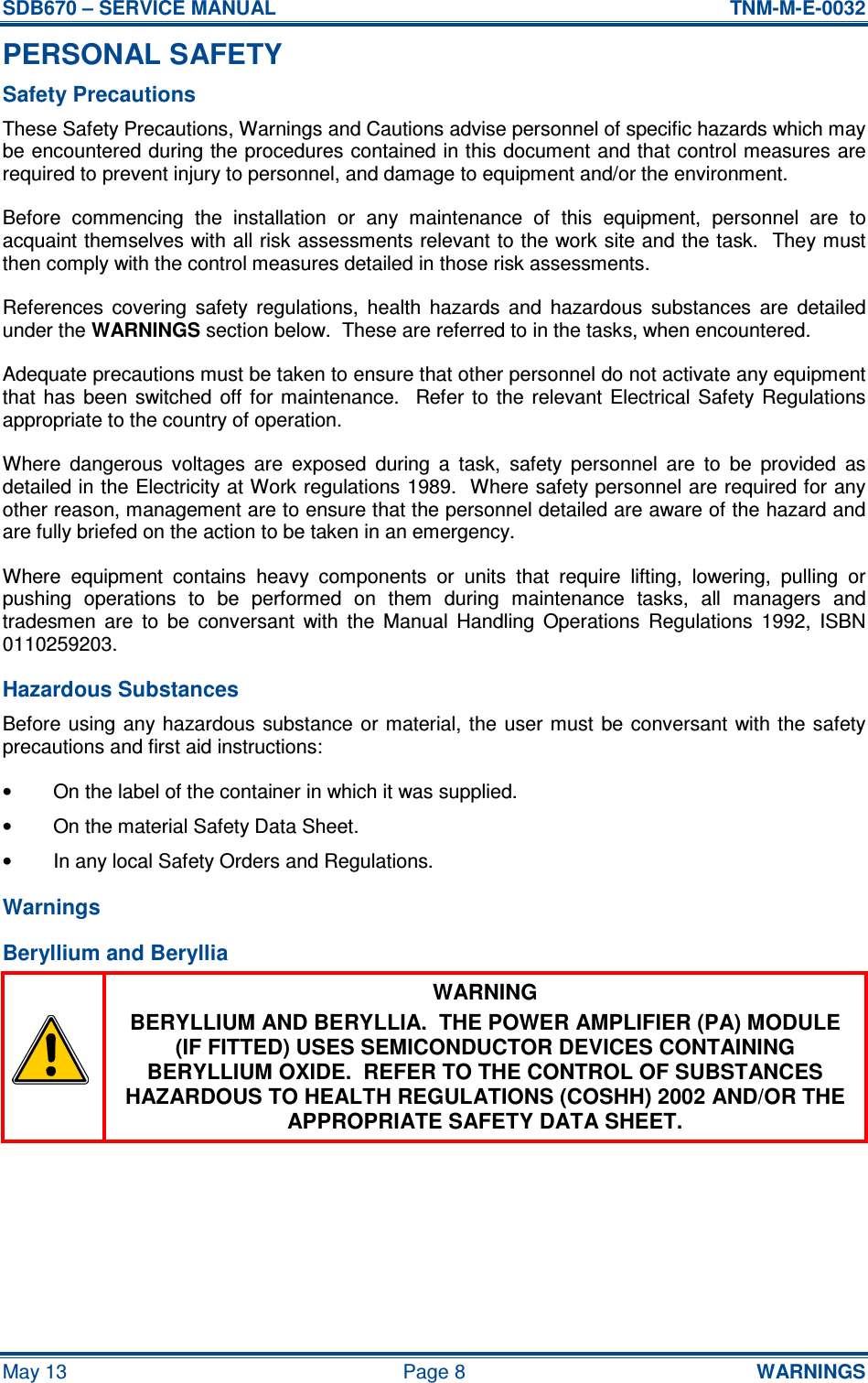 SDB670 – SERVICE MANUAL  TNM-M-E-0032 May 13  Page 8  WARNINGS PERSONAL SAFETY Safety Precautions These Safety Precautions, Warnings and Cautions advise personnel of specific hazards which may be encountered during the procedures contained in this document and that control measures are required to prevent injury to personnel, and damage to equipment and/or the environment. Before  commencing  the  installation  or  any  maintenance  of  this  equipment,  personnel  are  to acquaint themselves with all risk assessments relevant to the work site and the task.  They must then comply with the control measures detailed in those risk assessments. References  covering  safety  regulations,  health  hazards  and  hazardous  substances  are  detailed under the WARNINGS section below.  These are referred to in the tasks, when encountered. Adequate precautions must be taken to ensure that other personnel do not activate any equipment that  has  been  switched  off  for  maintenance.    Refer  to the  relevant  Electrical  Safety  Regulations appropriate to the country of operation. Where  dangerous  voltages  are  exposed  during  a  task,  safety  personnel  are  to  be  provided  as detailed in the Electricity at Work regulations 1989.  Where safety personnel are required for any other reason, management are to ensure that the personnel detailed are aware of the hazard and are fully briefed on the action to be taken in an emergency. Where  equipment  contains  heavy  components  or  units  that  require  lifting,  lowering,  pulling  or pushing  operations  to  be  performed  on  them  during  maintenance  tasks,  all  managers  and tradesmen  are  to  be  conversant  with  the  Manual  Handling  Operations  Regulations  1992,  ISBN 0110259203. Hazardous Substances Before using any hazardous  substance  or material, the  user must  be conversant with the safety precautions and first aid instructions: •  On the label of the container in which it was supplied. •  On the material Safety Data Sheet. •  In any local Safety Orders and Regulations. Warnings Beryllium and Beryllia  WARNING BERYLLIUM AND BERYLLIA.  THE POWER AMPLIFIER (PA) MODULE (IF FITTED) USES SEMICONDUCTOR DEVICES CONTAINING BERYLLIUM OXIDE.  REFER TO THE CONTROL OF SUBSTANCES HAZARDOUS TO HEALTH REGULATIONS (COSHH) 2002 AND/OR THE APPROPRIATE SAFETY DATA SHEET. 