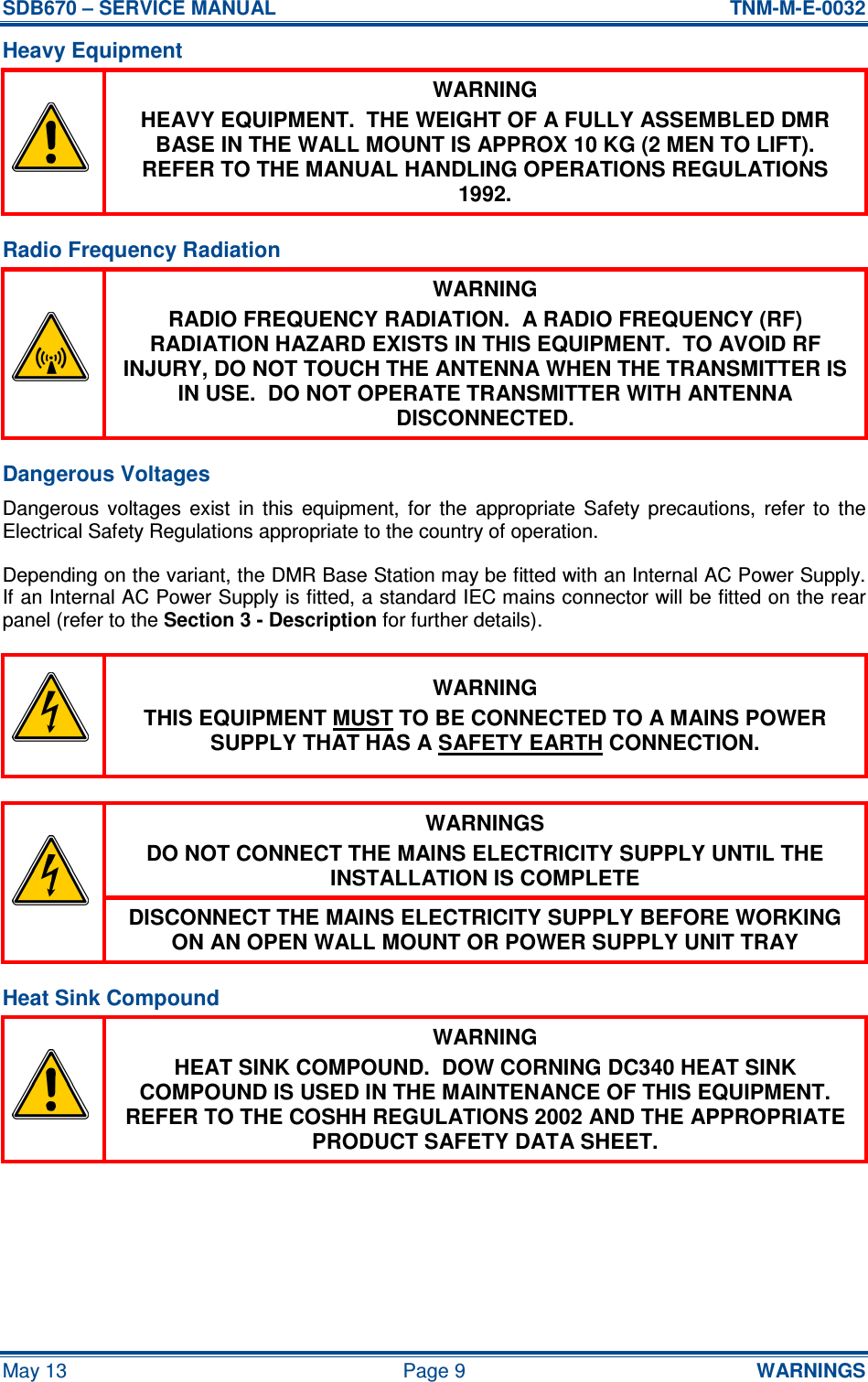 SDB670 – SERVICE MANUAL  TNM-M-E-0032 May 13  Page 9  WARNINGS Heavy Equipment  WARNING HEAVY EQUIPMENT.  THE WEIGHT OF A FULLY ASSEMBLED DMR BASE IN THE WALL MOUNT IS APPROX 10 KG (2 MEN TO LIFT).  REFER TO THE MANUAL HANDLING OPERATIONS REGULATIONS 1992. Radio Frequency Radiation  WARNING RADIO FREQUENCY RADIATION.  A RADIO FREQUENCY (RF) RADIATION HAZARD EXISTS IN THIS EQUIPMENT.  TO AVOID RF INJURY, DO NOT TOUCH THE ANTENNA WHEN THE TRANSMITTER IS IN USE.  DO NOT OPERATE TRANSMITTER WITH ANTENNA DISCONNECTED. Dangerous Voltages Dangerous  voltages  exist  in  this  equipment,  for  the  appropriate  Safety  precautions,  refer  to  the Electrical Safety Regulations appropriate to the country of operation. Depending on the variant, the DMR Base Station may be fitted with an Internal AC Power Supply.  If an Internal AC Power Supply is fitted, a standard IEC mains connector will be fitted on the rear panel (refer to the Section 3 - Description for further details).  WARNING THIS EQUIPMENT MUST TO BE CONNECTED TO A MAINS POWER SUPPLY THAT HAS A SAFETY EARTH CONNECTION.  WARNINGS DO NOT CONNECT THE MAINS ELECTRICITY SUPPLY UNTIL THE INSTALLATION IS COMPLETE  DISCONNECT THE MAINS ELECTRICITY SUPPLY BEFORE WORKING ON AN OPEN WALL MOUNT OR POWER SUPPLY UNIT TRAY Heat Sink Compound  WARNING HEAT SINK COMPOUND.  DOW CORNING DC340 HEAT SINK COMPOUND IS USED IN THE MAINTENANCE OF THIS EQUIPMENT.  REFER TO THE COSHH REGULATIONS 2002 AND THE APPROPRIATE PRODUCT SAFETY DATA SHEET.  