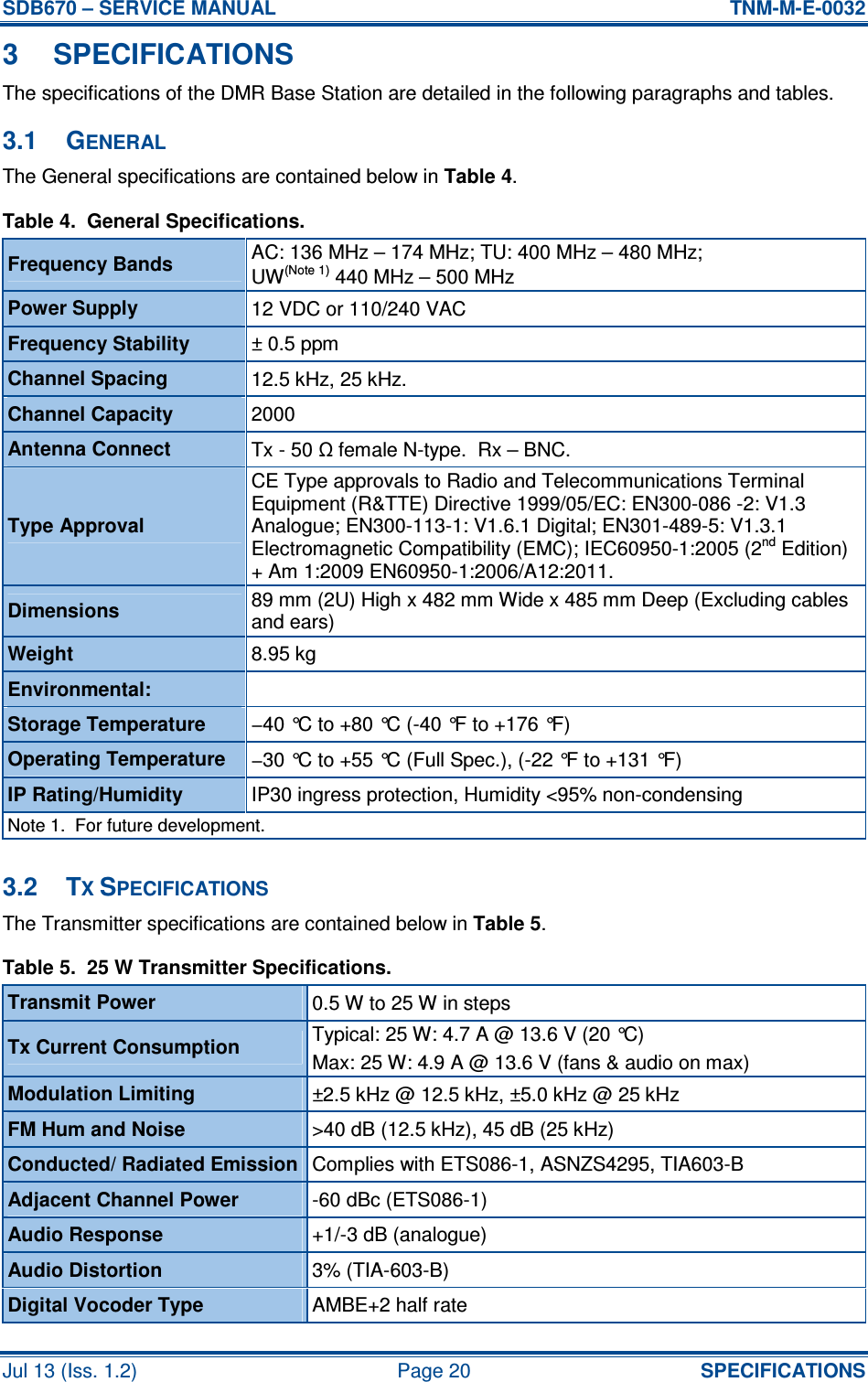 SDB670 – SERVICE MANUAL  TNM-M-E-0032 Jul 13 (Iss. 1.2)  Page 20  SPECIFICATIONS 3  SPECIFICATIONS The specifications of the DMR Base Station are detailed in the following paragraphs and tables. 3.1  GENERAL The General specifications are contained below in Table 4. Table 4.  General Specifications. Frequency Bands  AC: 136 MHz – 174 MHz; TU: 400 MHz – 480 MHz; UW(Note 1) 440 MHz – 500 MHz Power Supply  12 VDC or 110/240 VAC  Frequency Stability  ± 0.5 ppm Channel Spacing  12.5 kHz, 25 kHz. Channel Capacity  2000 Antenna Connect  Tx - 50 Ω female N-type.  Rx – BNC. Type Approval CE Type approvals to Radio and Telecommunications Terminal Equipment (R&amp;TTE) Directive 1999/05/EC: EN300-086 -2: V1.3 Analogue; EN300-113-1: V1.6.1 Digital; EN301-489-5: V1.3.1 Electromagnetic Compatibility (EMC); IEC60950-1:2005 (2nd Edition) + Am 1:2009 EN60950-1:2006/A12:2011. Dimensions  89 mm (2U) High x 482 mm Wide x 485 mm Deep (Excluding cables and ears) Weight  8.95 kg Environmental:   Storage Temperature  −40 °C to +80 °C (-40 °F to +176 °F) Operating Temperature  −30 °C to +55 °C (Full Spec.), (-22 °F to +131 °F) IP Rating/Humidity  IP30 ingress protection, Humidity &lt;95% non-condensing Note 1.  For future development.  3.2  TX SPECIFICATIONS The Transmitter specifications are contained below in Table 5. Table 5.  25 W Transmitter Specifications. Transmit Power  0.5 W to 25 W in steps Typical: 25 W: 4.7 A @ 13.6 V (20 °C) Tx Current Consumption  Max: 25 W: 4.9 A @ 13.6 V (fans &amp; audio on max) Modulation Limiting  ±2.5 kHz @ 12.5 kHz, ±5.0 kHz @ 25 kHz FM Hum and Noise  &gt;40 dB (12.5 kHz), 45 dB (25 kHz) Conducted/ Radiated Emission Complies with ETS086-1, ASNZS4295, TIA603-B Adjacent Channel Power  -60 dBc (ETS086-1) Audio Response  +1/-3 dB (analogue) Audio Distortion  3% (TIA-603-B) Digital Vocoder Type  AMBE+2 half rate 