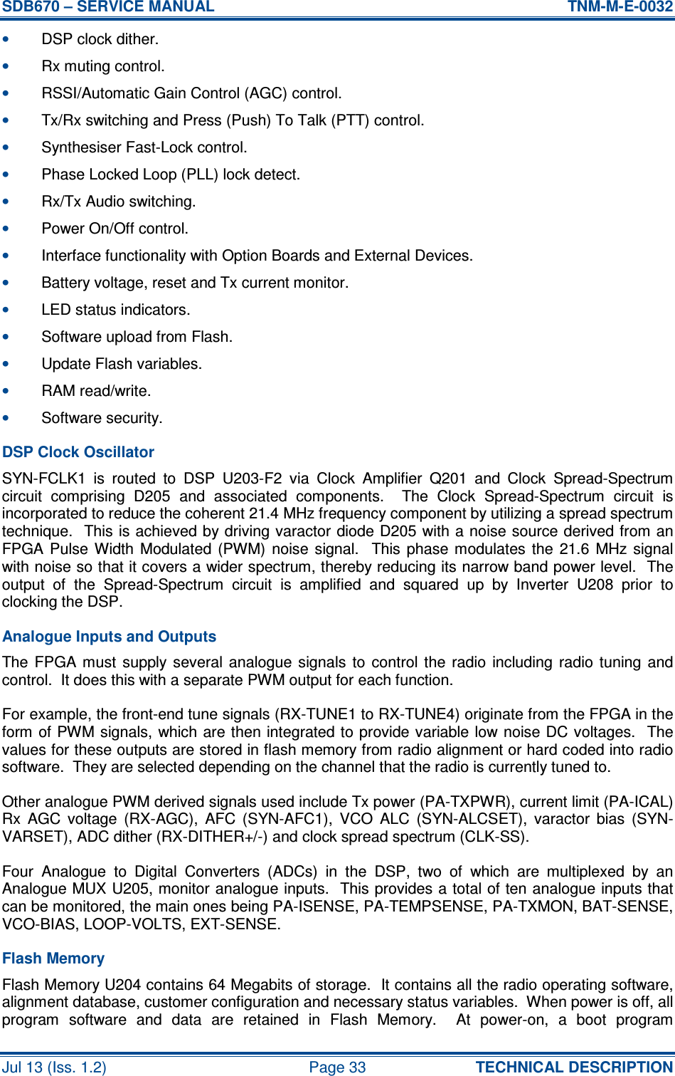 SDB670 – SERVICE MANUAL  TNM-M-E-0032 Jul 13 (Iss. 1.2)  Page 33  TECHNICAL DESCRIPTION • DSP clock dither. • Rx muting control. • RSSI/Automatic Gain Control (AGC) control. • Tx/Rx switching and Press (Push) To Talk (PTT) control. • Synthesiser Fast-Lock control. • Phase Locked Loop (PLL) lock detect. • Rx/Tx Audio switching. • Power On/Off control. • Interface functionality with Option Boards and External Devices. • Battery voltage, reset and Tx current monitor. • LED status indicators. • Software upload from Flash. • Update Flash variables. • RAM read/write. • Software security. DSP Clock Oscillator SYN-FCLK1  is  routed  to  DSP  U203-F2  via  Clock  Amplifier  Q201  and  Clock  Spread-Spectrum circuit  comprising  D205  and  associated  components.    The  Clock  Spread-Spectrum  circuit  is incorporated to reduce the coherent 21.4 MHz frequency component by utilizing a spread spectrum technique.  This is achieved by driving varactor diode D205 with a noise source derived from an FPGA Pulse  Width  Modulated  (PWM)  noise  signal.   This phase modulates  the  21.6  MHz  signal with noise so that it covers a wider spectrum, thereby reducing its narrow band power level.  The output  of  the  Spread-Spectrum  circuit  is  amplified  and  squared  up  by  Inverter  U208  prior  to clocking the DSP. Analogue Inputs and Outputs The FPGA  must  supply  several  analogue  signals  to  control  the  radio  including  radio  tuning  and control.  It does this with a separate PWM output for each function. For example, the front-end tune signals (RX-TUNE1 to RX-TUNE4) originate from the FPGA in the form of PWM signals, which are then integrated to provide variable low noise DC voltages.  The values for these outputs are stored in flash memory from radio alignment or hard coded into radio software.  They are selected depending on the channel that the radio is currently tuned to. Other analogue PWM derived signals used include Tx power (PA-TXPWR), current limit (PA-ICAL) Rx  AGC  voltage  (RX-AGC),  AFC  (SYN-AFC1),  VCO  ALC  (SYN-ALCSET),  varactor  bias  (SYN-VARSET), ADC dither (RX-DITHER+/-) and clock spread spectrum (CLK-SS). Four  Analogue  to  Digital  Converters  (ADCs)  in  the  DSP,  two  of  which  are  multiplexed  by  an Analogue MUX U205, monitor analogue inputs.  This provides a total of ten analogue inputs that can be monitored, the main ones being PA-ISENSE, PA-TEMPSENSE, PA-TXMON, BAT-SENSE, VCO-BIAS, LOOP-VOLTS, EXT-SENSE. Flash Memory Flash Memory U204 contains 64 Megabits of storage.  It contains all the radio operating software, alignment database, customer configuration and necessary status variables.  When power is off, all program  software  and  data  are  retained  in  Flash  Memory.    At  power-on,  a  boot  program 