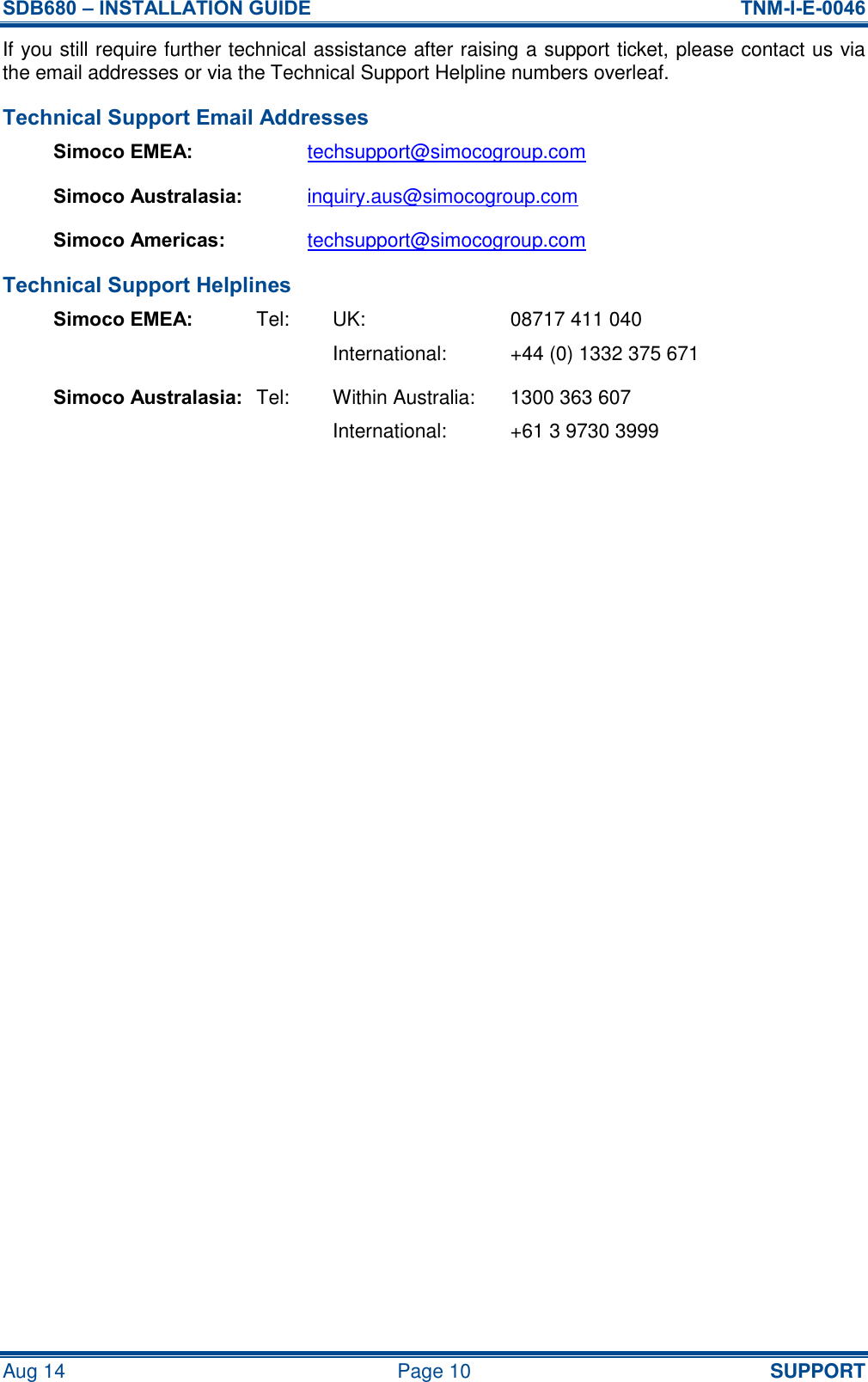 SDB680 – INSTALLATION GUIDE  TNM-I-E-0046 Aug 14  Page 10 SUPPORT If you still require further technical assistance after raising a support ticket, please contact us via the email addresses or via the Technical Support Helpline numbers overleaf. Technical Support Email Addresses Simoco EMEA: techsupport@simocogroup.com Simoco Australasia: inquiry.aus@simocogroup.com Simoco Americas: techsupport@simocogroup.com Technical Support Helplines Simoco EMEA:  Tel:  UK: 08717 411 040     International:  +44 (0) 1332 375 671 Simoco Australasia: Tel:  Within Australia:  1300 363 607     International:  +61 3 9730 3999   