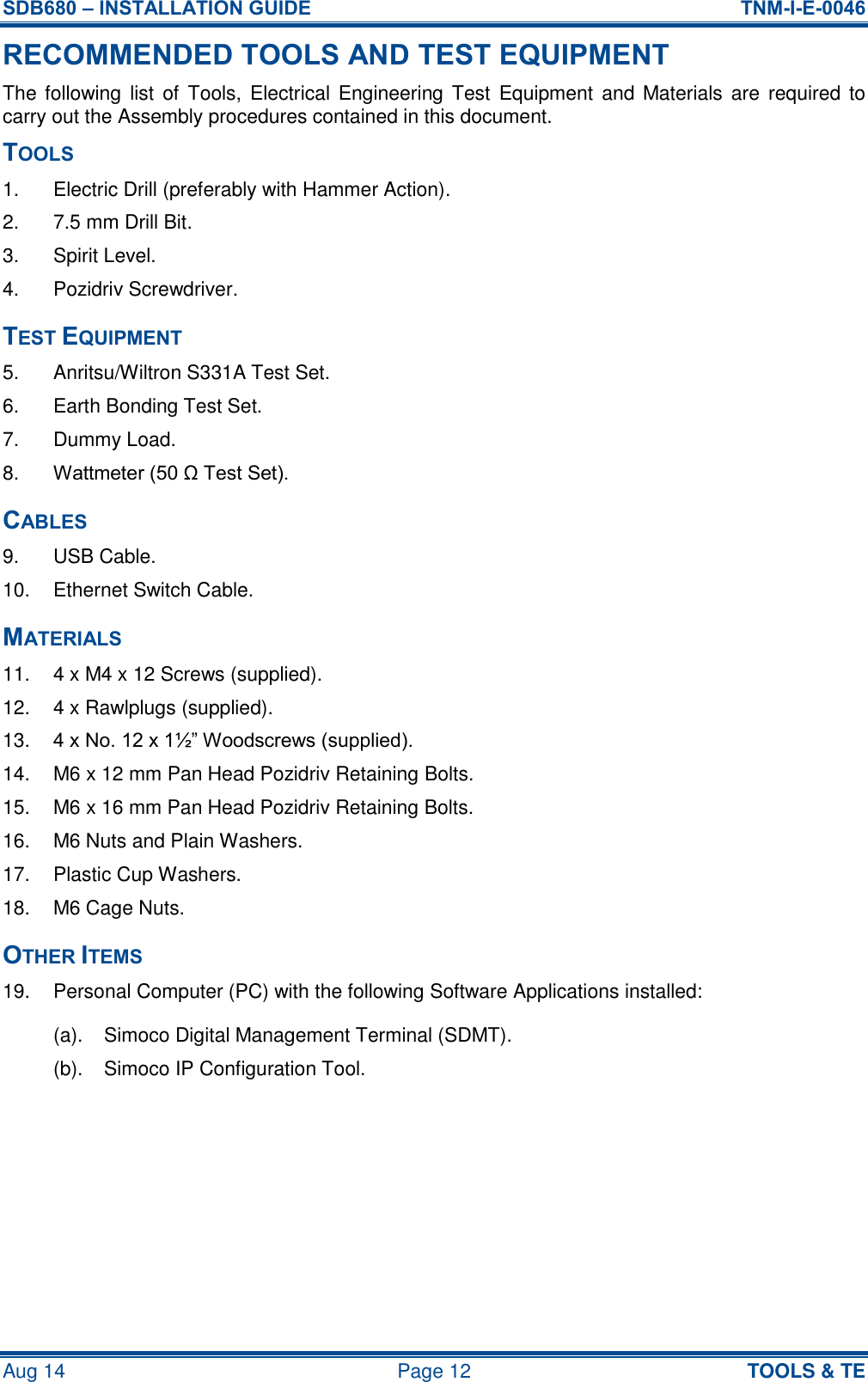 SDB680 – INSTALLATION GUIDE  TNM-I-E-0046 Aug 14  Page 12 TOOLS &amp; TE RECOMMENDED TOOLS AND TEST EQUIPMENT The following list of  Tools, Electrical  Engineering Test  Equipment  and Materials are  required to carry out the Assembly procedures contained in this document. TOOLS 1.  Electric Drill (preferably with Hammer Action). 2.  7.5 mm Drill Bit. 3.  Spirit Level. 4.  Pozidriv Screwdriver. TEST EQUIPMENT 5.  Anritsu/Wiltron S331A Test Set. 6.  Earth Bonding Test Set. 7.  Dummy Load. 8. Wattmeter (50 Ω Test Set). CABLES 9.  USB Cable. 10.  Ethernet Switch Cable. MATERIALS 11.  4 x M4 x 12 Screws (supplied). 12.  4 x Rawlplugs (supplied). 13. 4 x No. 12 x 1½” Woodscrews (supplied). 14.  M6 x 12 mm Pan Head Pozidriv Retaining Bolts. 15.  M6 x 16 mm Pan Head Pozidriv Retaining Bolts. 16.  M6 Nuts and Plain Washers. 17.  Plastic Cup Washers. 18.  M6 Cage Nuts. OTHER ITEMS 19.  Personal Computer (PC) with the following Software Applications installed: (a).  Simoco Digital Management Terminal (SDMT). (b).  Simoco IP Configuration Tool.     