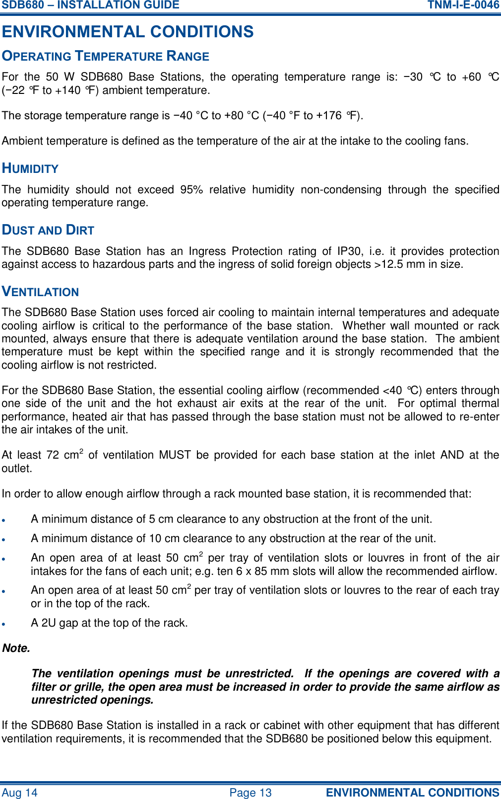 SDB680 – INSTALLATION GUIDE  TNM-I-E-0046 Aug 14  Page 13 ENVIRONMENTAL CONDITIONS ENVIRONMENTAL CONDITIONS OPERATING TEMPERATURE RANGE For  the  50  W  SDB680  Base  Stations,  the  operating  temperature  range  is:  −30  °C  to  +60  °C (−22 °F to +140 °F) ambient temperature. The storage temperature range is −40 °C to +80 °C (−40 °F to +176 °F). Ambient temperature is defined as the temperature of the air at the intake to the cooling fans. HUMIDITY The  humidity  should  not  exceed  95%  relative  humidity  non-condensing  through  the  specified operating temperature range. DUST AND DIRT The  SDB680  Base  Station  has  an  Ingress  Protection  rating  of  IP30,  i.e.  it  provides  protection against access to hazardous parts and the ingress of solid foreign objects &gt;12.5 mm in size. VENTILATION The SDB680 Base Station uses forced air cooling to maintain internal temperatures and adequate cooling airflow is critical to the performance of the  base station.  Whether wall mounted or rack mounted, always ensure that there is adequate ventilation around the base station.  The ambient temperature  must  be  kept  within  the  specified  range  and  it  is  strongly  recommended  that  the cooling airflow is not restricted. For the SDB680 Base Station, the essential cooling airflow (recommended &lt;40 °C) enters through one  side  of  the  unit  and  the  hot  exhaust  air  exits  at  the  rear  of  the  unit.    For  optimal  thermal performance, heated air that has passed through the base station must not be allowed to re-enter the air intakes of the unit. At  least  72  cm2  of  ventilation  MUST  be  provided for  each  base  station at  the  inlet  AND  at  the outlet. In order to allow enough airflow through a rack mounted base station, it is recommended that:  A minimum distance of 5 cm clearance to any obstruction at the front of the unit.  A minimum distance of 10 cm clearance to any obstruction at the rear of the unit.  An  open  area  of  at  least  50  cm2  per  tray  of  ventilation slots  or  louvres in  front  of  the  air intakes for the fans of each unit; e.g. ten 6 x 85 mm slots will allow the recommended airflow.  An open area of at least 50 cm2 per tray of ventilation slots or louvres to the rear of each tray or in the top of the rack.  A 2U gap at the top of the rack. Note. The  ventilation  openings  must  be  unrestricted.    If  the  openings  are  covered  with  a filter or grille, the open area must be increased in order to provide the same airflow as unrestricted openings. If the SDB680 Base Station is installed in a rack or cabinet with other equipment that has different ventilation requirements, it is recommended that the SDB680 be positioned below this equipment. 