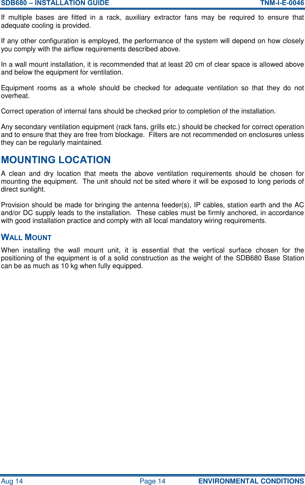 SDB680 – INSTALLATION GUIDE  TNM-I-E-0046 Aug 14  Page 14 ENVIRONMENTAL CONDITIONS If  multiple  bases  are  fitted  in  a  rack,  auxiliary  extractor  fans  may  be  required  to  ensure  that adequate cooling is provided. If any other configuration is employed, the performance of the system will depend on how closely you comply with the airflow requirements described above. In a wall mount installation, it is recommended that at least 20 cm of clear space is allowed above and below the equipment for ventilation. Equipment  rooms  as  a  whole  should  be  checked  for  adequate  ventilation  so  that  they  do  not overheat. Correct operation of internal fans should be checked prior to completion of the installation. Any secondary ventilation equipment (rack fans, grills etc.) should be checked for correct operation and to ensure that they are free from blockage.  Filters are not recommended on enclosures unless they can be regularly maintained. MOUNTING LOCATION A  clean  and  dry  location  that  meets  the  above  ventilation  requirements  should  be  chosen  for mounting the equipment.  The unit should not be sited where it will be exposed to long periods of direct sunlight. Provision should be made for bringing the antenna feeder(s), IP cables, station earth and the AC and/or DC supply leads to the installation.  These cables must be firmly anchored, in accordance with good installation practice and comply with all local mandatory wiring requirements. WALL MOUNT When  installing  the  wall  mount  unit,  it  is  essential  that  the  vertical  surface  chosen  for  the positioning of the equipment is of a solid construction as the weight of the SDB680 Base Station can be as much as 10 kg when fully equipped.    