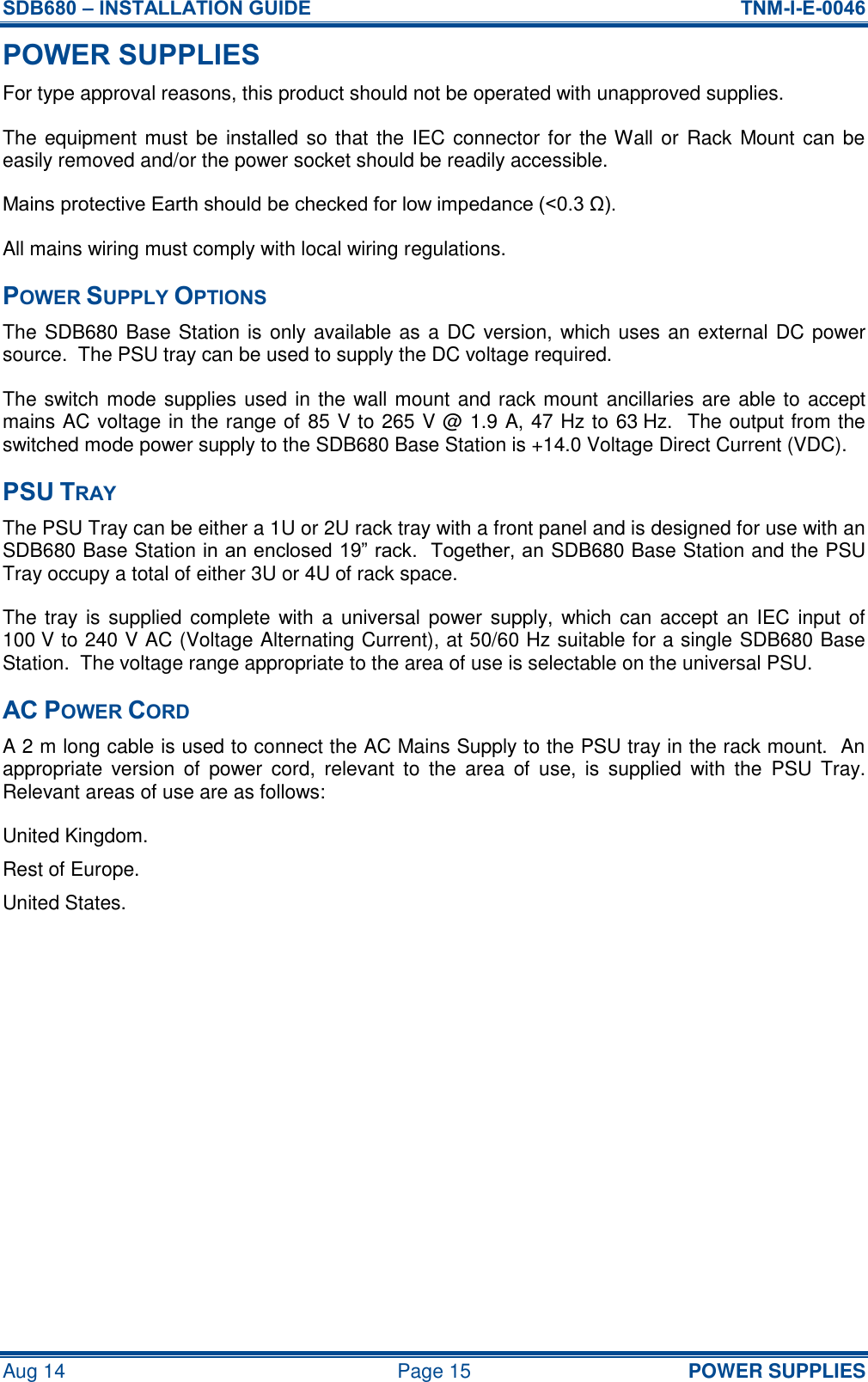 SDB680 – INSTALLATION GUIDE  TNM-I-E-0046 Aug 14  Page 15 POWER SUPPLIES POWER SUPPLIES For type approval reasons, this product should not be operated with unapproved supplies. The equipment must be installed so that the IEC connector for the Wall or Rack Mount can be easily removed and/or the power socket should be readily accessible. Mains protective Earth should be checked for low impedance (&lt;0.3 Ω). All mains wiring must comply with local wiring regulations. POWER SUPPLY OPTIONS The SDB680 Base Station is only available as a DC version, which uses an external DC power source.  The PSU tray can be used to supply the DC voltage required. The switch mode supplies used in the wall mount and rack mount ancillaries are able to accept mains AC voltage in the range of 85 V to 265 V @ 1.9 A, 47 Hz to 63 Hz.  The output from the switched mode power supply to the SDB680 Base Station is +14.0 Voltage Direct Current (VDC). PSU TRAY The PSU Tray can be either a 1U or 2U rack tray with a front panel and is designed for use with an SDB680 Base Station in an enclosed 19” rack.  Together, an SDB680 Base Station and the PSU Tray occupy a total of either 3U or 4U of rack space. The tray is supplied complete with a universal power supply,  which can accept an IEC input of 100 V to 240 V AC (Voltage Alternating Current), at 50/60 Hz suitable for a single SDB680 Base Station.  The voltage range appropriate to the area of use is selectable on the universal PSU. AC POWER CORD A 2 m long cable is used to connect the AC Mains Supply to the PSU tray in the rack mount.  An appropriate  version  of  power  cord,  relevant  to  the  area  of  use,  is  supplied  with  the  PSU  Tray.  Relevant areas of use are as follows: United Kingdom. Rest of Europe. United States.   