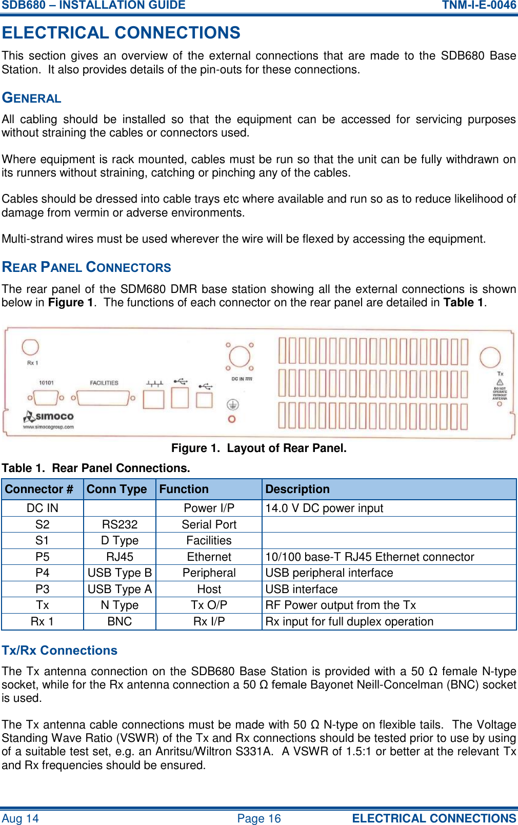 SDB680 – INSTALLATION GUIDE  TNM-I-E-0046 Aug 14  Page 16 ELECTRICAL CONNECTIONS ELECTRICAL CONNECTIONS This section gives an  overview of  the  external connections that are  made to the  SDB680 Base Station.  It also provides details of the pin-outs for these connections. GENERAL All  cabling  should  be  installed  so  that  the  equipment  can  be  accessed  for  servicing  purposes without straining the cables or connectors used. Where equipment is rack mounted, cables must be run so that the unit can be fully withdrawn on its runners without straining, catching or pinching any of the cables. Cables should be dressed into cable trays etc where available and run so as to reduce likelihood of damage from vermin or adverse environments. Multi-strand wires must be used wherever the wire will be flexed by accessing the equipment. REAR PANEL CONNECTORS The rear panel of the SDM680 DMR base station showing all the external connections is shown below in Figure 1.  The functions of each connector on the rear panel are detailed in Table 1. Figure 1.  Layout of Rear Panel. Table 1.  Rear Panel Connections. Connector # Conn Type Function Description DC IN  Power I/P 14.0 V DC power input S2 RS232 Serial Port  S1 D Type Facilities  P5 RJ45 Ethernet 10/100 base-T RJ45 Ethernet connector P4 USB Type B Peripheral USB peripheral interface P3 USB Type A Host USB interface Tx N Type Tx O/P RF Power output from the Tx Rx 1 BNC Rx I/P Rx input for full duplex operation Tx/Rx Connections The Tx antenna connection on the SDB680 Base Station is provided with a 50 Ω female N-type socket, while for the Rx antenna connection a 50 Ω female Bayonet Neill-Concelman (BNC) socket is used. The Tx antenna cable connections must be made with 50 Ω N-type on flexible tails.  The Voltage Standing Wave Ratio (VSWR) of the Tx and Rx connections should be tested prior to use by using of a suitable test set, e.g. an Anritsu/Wiltron S331A.  A VSWR of 1.5:1 or better at the relevant Tx and Rx frequencies should be ensured. 
