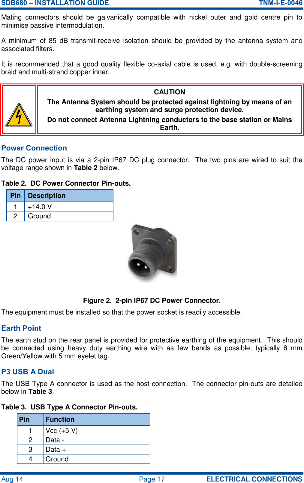SDB680 – INSTALLATION GUIDE  TNM-I-E-0046 Aug 14  Page 17 ELECTRICAL CONNECTIONS Mating  connectors  should  be  galvanically  compatible  with  nickel  outer  and  gold  centre  pin  to minimise passive intermodulation. A  minimum  of  85  dB  transmit-receive  isolation  should  be  provided  by  the  antenna  system  and associated filters. It is recommended that a good quality flexible co-axial cable is used, e.g. with double-screening braid and multi-strand copper inner.  CAUTION The Antenna System should be protected against lightning by means of an earthing system and surge protection device. Do not connect Antenna Lightning conductors to the base station or Mains Earth. Power Connection The DC power input is via a 2-pin IP67 DC plug connector.  The two pins are  wired to suit the voltage range shown in Table 2 below. Table 2.  DC Power Connector Pin-outs. Pin Description 1 +14.0 V 2 Ground Figure 2.  2-pin IP67 DC Power Connector. The equipment must be installed so that the power socket is readily accessible. Earth Point The earth stud on the rear panel is provided for protective earthing of the equipment.  This should be  connected  using  heavy  duty  earthing  wire  with  as  few  bends  as  possible,  typically  6  mm Green/Yellow with 5 mm eyelet tag. P3 USB A Dual The USB Type A connector is used as the host connection.  The connector pin-outs are detailed below in Table 3. Table 3.  USB Type A Connector Pin-outs. Pin Function 1 Vcc (+5 V) 2 Data - 3 Data + 4 Ground 
