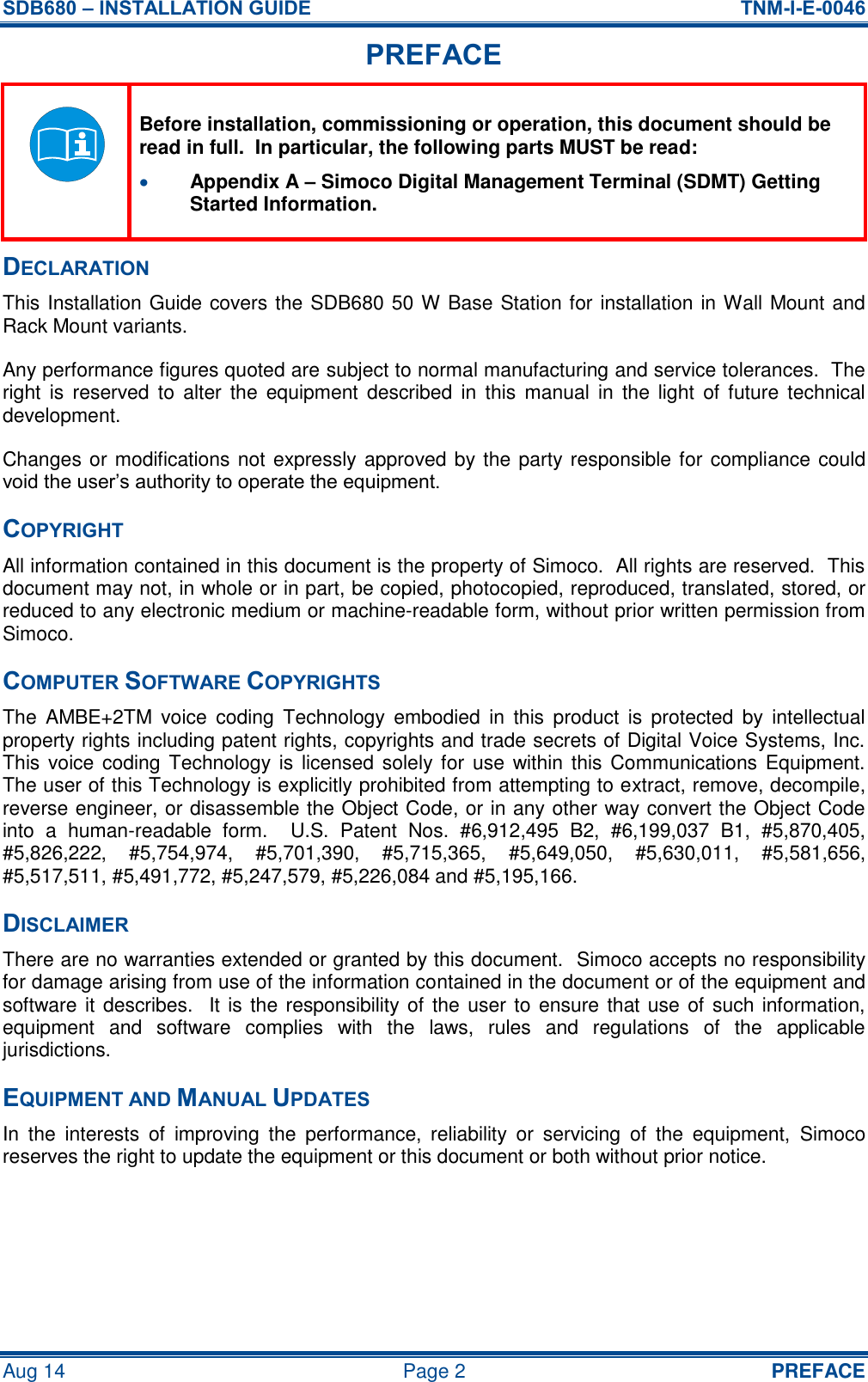 SDB680 – INSTALLATION GUIDE  TNM-I-E-0046 Aug 14  Page 2  PREFACE PREFACE  Before installation, commissioning or operation, this document should be read in full.  In particular, the following parts MUST be read:  Appendix A – Simoco Digital Management Terminal (SDMT) Getting Started Information. DECLARATION This Installation Guide covers the SDB680 50 W Base Station for installation in Wall Mount and Rack Mount variants. Any performance figures quoted are subject to normal manufacturing and service tolerances.  The right  is  reserved  to  alter  the  equipment described  in  this  manual  in  the  light  of future  technical development. Changes or modifications not expressly approved by the party responsible for compliance could void the user’s authority to operate the equipment. COPYRIGHT All information contained in this document is the property of Simoco.  All rights are reserved.  This document may not, in whole or in part, be copied, photocopied, reproduced, translated, stored, or reduced to any electronic medium or machine-readable form, without prior written permission from Simoco. COMPUTER SOFTWARE COPYRIGHTS The  AMBE+2TM  voice  coding  Technology  embodied  in  this  product  is  protected  by  intellectual property rights including patent rights, copyrights and trade secrets of Digital Voice Systems, Inc.  This voice coding  Technology is licensed solely for  use  within this Communications Equipment.  The user of this Technology is explicitly prohibited from attempting to extract, remove, decompile, reverse engineer, or disassemble the Object Code, or in any other way convert the Object Code into  a  human-readable  form.    U.S.  Patent  Nos.  #6,912,495  B2,  #6,199,037  B1,  #5,870,405, #5,826,222,  #5,754,974,  #5,701,390,  #5,715,365,  #5,649,050,  #5,630,011,  #5,581,656, #5,517,511, #5,491,772, #5,247,579, #5,226,084 and #5,195,166. DISCLAIMER There are no warranties extended or granted by this document.  Simoco accepts no responsibility for damage arising from use of the information contained in the document or of the equipment and software it describes.  It is the responsibility of the user to ensure that use of such information, equipment  and  software  complies  with  the  laws,  rules  and  regulations  of  the  applicable jurisdictions. EQUIPMENT AND MANUAL UPDATES In  the  interests  of  improving  the  performance,  reliability  or  servicing  of  the  equipment,  Simoco reserves the right to update the equipment or this document or both without prior notice.   