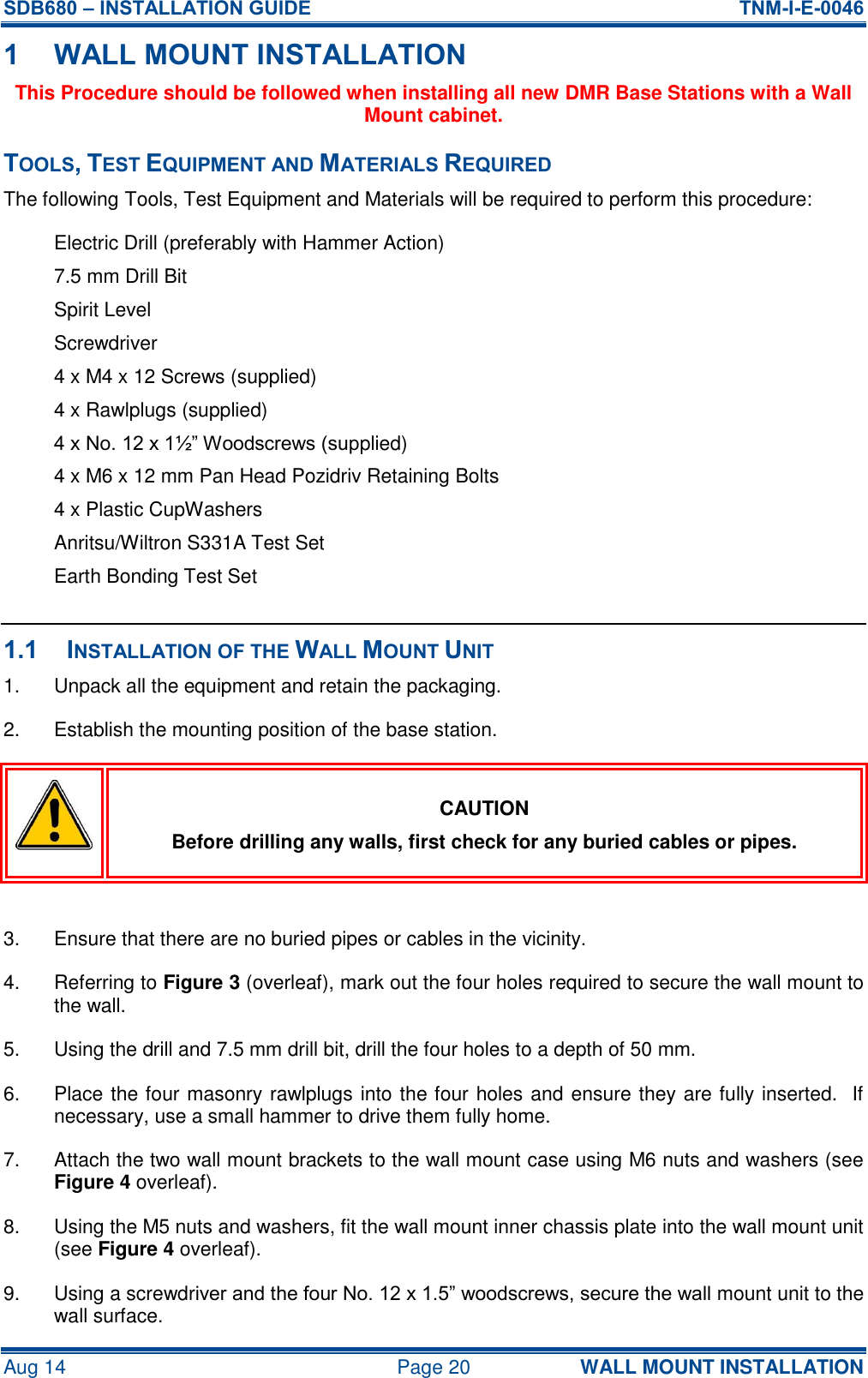 SDB680 – INSTALLATION GUIDE  TNM-I-E-0046 Aug 14  Page 20 WALL MOUNT INSTALLATION 1 WALL MOUNT INSTALLATION This Procedure should be followed when installing all new DMR Base Stations with a Wall Mount cabinet. TOOLS, TEST EQUIPMENT AND MATERIALS REQUIRED The following Tools, Test Equipment and Materials will be required to perform this procedure: Electric Drill (preferably with Hammer Action) 7.5 mm Drill Bit Spirit Level Screwdriver 4 x M4 x 12 Screws (supplied) 4 x Rawlplugs (supplied) 4 x No. 12 x 1½” Woodscrews (supplied) 4 x M6 x 12 mm Pan Head Pozidriv Retaining Bolts 4 x Plastic CupWashers Anritsu/Wiltron S331A Test Set Earth Bonding Test Set  1.1 INSTALLATION OF THE WALL MOUNT UNIT 1.  Unpack all the equipment and retain the packaging. 2.  Establish the mounting position of the base station.  CAUTION Before drilling any walls, first check for any buried cables or pipes.  3.  Ensure that there are no buried pipes or cables in the vicinity. 4.  Referring to Figure 3 (overleaf), mark out the four holes required to secure the wall mount to the wall. 5.  Using the drill and 7.5 mm drill bit, drill the four holes to a depth of 50 mm. 6.  Place the four masonry rawlplugs into the four holes and ensure they are fully inserted.  If necessary, use a small hammer to drive them fully home. 7.  Attach the two wall mount brackets to the wall mount case using M6 nuts and washers (see Figure 4 overleaf). 8.  Using the M5 nuts and washers, fit the wall mount inner chassis plate into the wall mount unit (see Figure 4 overleaf). 9.  Using a screwdriver and the four No. 12 x 1.5” woodscrews, secure the wall mount unit to the wall surface. 