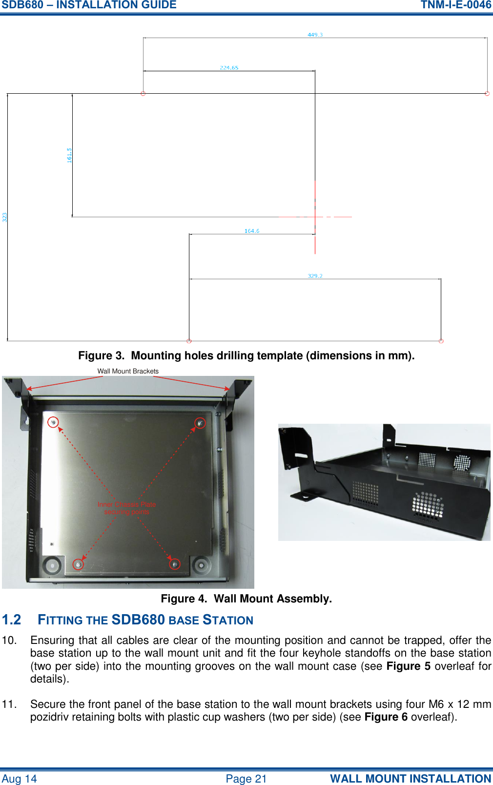 SDB680 – INSTALLATION GUIDE  TNM-I-E-0046 Aug 14  Page 21 WALL MOUNT INSTALLATION Figure 3.  Mounting holes drilling template (dimensions in mm). Figure 4.  Wall Mount Assembly. 1.2 FITTING THE SDB680 BASE STATION 10.  Ensuring that all cables are clear of the mounting position and cannot be trapped, offer the base station up to the wall mount unit and fit the four keyhole standoffs on the base station (two per side) into the mounting grooves on the wall mount case (see Figure 5 overleaf for details). 11.  Secure the front panel of the base station to the wall mount brackets using four M6 x 12 mm pozidriv retaining bolts with plastic cup washers (two per side) (see Figure 6 overleaf). Inner Chassis Platesecuring pointsWall Mount Brackets