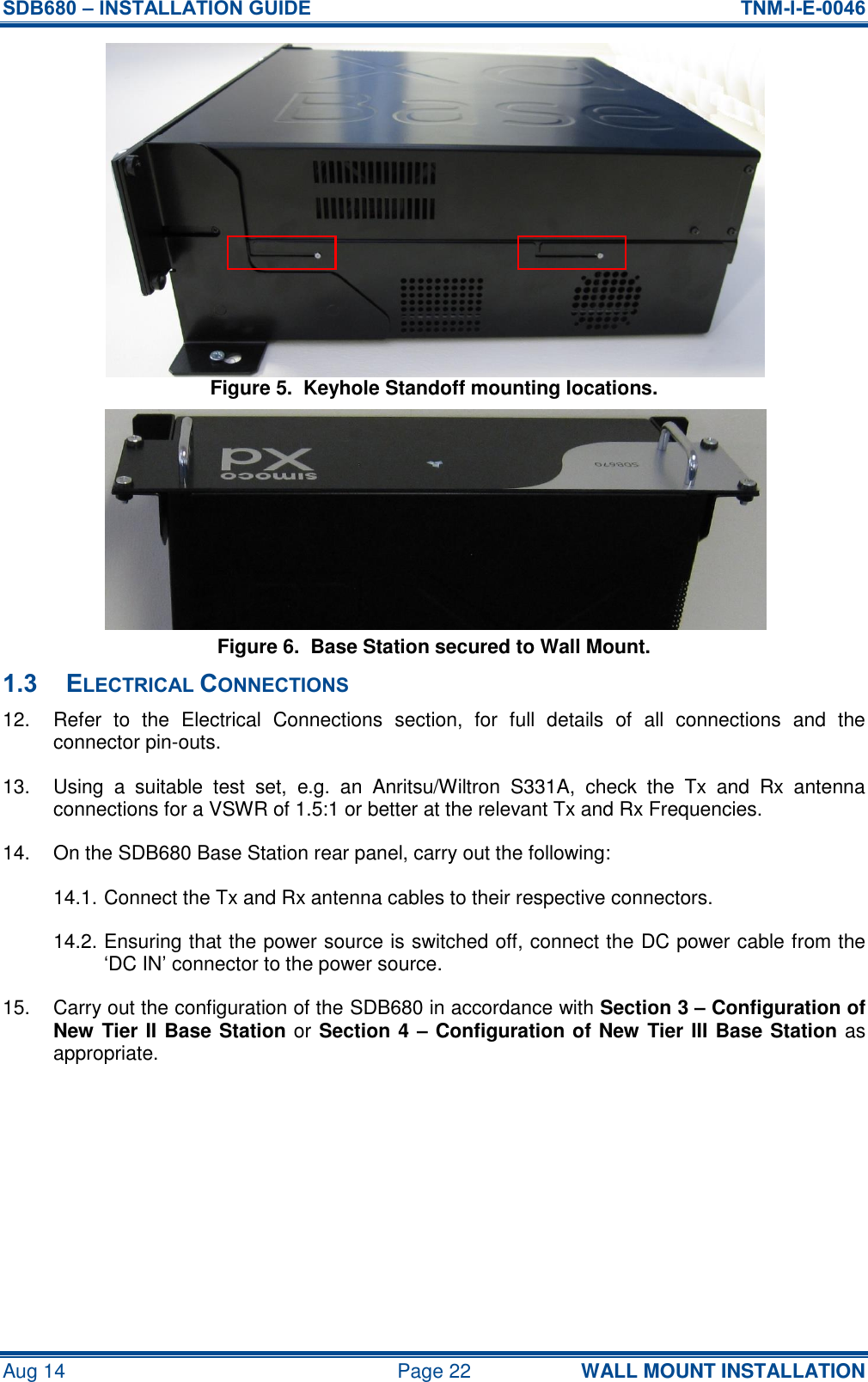 SDB680 – INSTALLATION GUIDE  TNM-I-E-0046 Aug 14  Page 22 WALL MOUNT INSTALLATION Figure 5.  Keyhole Standoff mounting locations. Figure 6.  Base Station secured to Wall Mount. 1.3 ELECTRICAL CONNECTIONS 12.  Refer  to  the  Electrical  Connections  section,  for  full  details  of  all  connections  and  the connector pin-outs. 13.  Using  a  suitable  test  set,  e.g.  an  Anritsu/Wiltron  S331A,  check  the  Tx  and  Rx  antenna connections for a VSWR of 1.5:1 or better at the relevant Tx and Rx Frequencies. 14.  On the SDB680 Base Station rear panel, carry out the following: 14.1. Connect the Tx and Rx antenna cables to their respective connectors. 14.2. Ensuring that the power source is switched off, connect the DC power cable from the ‘DC IN’ connector to the power source. 15.  Carry out the configuration of the SDB680 in accordance with Section 3 – Configuration of New Tier II Base Station or Section 4 – Configuration of New Tier III Base Station as appropriate.  