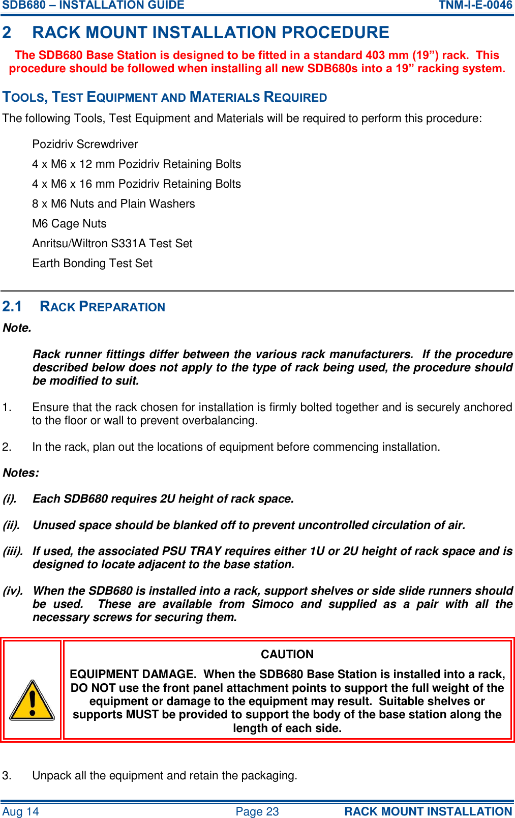 SDB680 – INSTALLATION GUIDE  TNM-I-E-0046 Aug 14  Page 23 RACK MOUNT INSTALLATION 2 RACK MOUNT INSTALLATION PROCEDURE The SDB680 Base Station is designed to be fitted in a standard 403 mm (19”) rack.  This procedure should be followed when installing all new SDB680s into a 19” racking system. TOOLS, TEST EQUIPMENT AND MATERIALS REQUIRED The following Tools, Test Equipment and Materials will be required to perform this procedure: Pozidriv Screwdriver 4 x M6 x 12 mm Pozidriv Retaining Bolts 4 x M6 x 16 mm Pozidriv Retaining Bolts 8 x M6 Nuts and Plain Washers M6 Cage Nuts Anritsu/Wiltron S331A Test Set Earth Bonding Test Set  2.1 RACK PREPARATION Note. Rack runner fittings differ between the various rack manufacturers.  If the procedure described below does not apply to the type of rack being used, the procedure should be modified to suit. 1.  Ensure that the rack chosen for installation is firmly bolted together and is securely anchored to the floor or wall to prevent overbalancing. 2.  In the rack, plan out the locations of equipment before commencing installation. Notes: (i).  Each SDB680 requires 2U height of rack space. (ii).  Unused space should be blanked off to prevent uncontrolled circulation of air. (iii).  If used, the associated PSU TRAY requires either 1U or 2U height of rack space and is designed to locate adjacent to the base station. (iv).  When the SDB680 is installed into a rack, support shelves or side slide runners should be  used.    These  are  available  from  Simoco  and  supplied  as  a  pair  with  all  the necessary screws for securing them.  CAUTION EQUIPMENT DAMAGE.  When the SDB680 Base Station is installed into a rack, DO NOT use the front panel attachment points to support the full weight of the equipment or damage to the equipment may result.  Suitable shelves or supports MUST be provided to support the body of the base station along the length of each side.  3.  Unpack all the equipment and retain the packaging. 