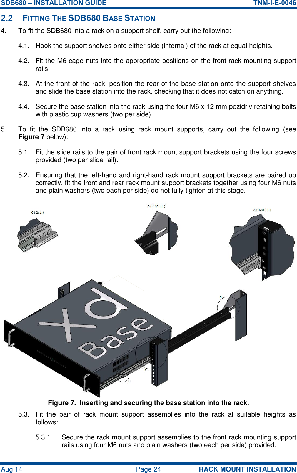 SDB680 – INSTALLATION GUIDE  TNM-I-E-0046 Aug 14  Page 24 RACK MOUNT INSTALLATION 2.2 FITTING THE SDB680 BASE STATION 4.  To fit the SDB680 into a rack on a support shelf, carry out the following: 4.1.  Hook the support shelves onto either side (internal) of the rack at equal heights. 4.2.  Fit the M6 cage nuts into the appropriate positions on the front rack mounting support rails. 4.3.  At the front of the rack, position the rear of the base station onto the support shelves and slide the base station into the rack, checking that it does not catch on anything. 4.4.  Secure the base station into the rack using the four M6 x 12 mm pozidriv retaining bolts with plastic cup washers (two per side). 5.  To  fit  the  SDB680  into  a  rack  using  rack  mount  supports,  carry  out  the  following  (see Figure 7 below): 5.1.  Fit the slide rails to the pair of front rack mount support brackets using the four screws provided (two per slide rail). 5.2.  Ensuring that the left-hand and right-hand rack mount support brackets are paired up correctly, fit the front and rear rack mount support brackets together using four M6 nuts and plain washers (two each per side) do not fully tighten at this stage. Figure 7.  Inserting and securing the base station into the rack. 5.3.  Fit  the  pair  of  rack  mount  support  assemblies  into  the  rack  at  suitable  heights  as follows: 5.3.1.  Secure the rack mount support assemblies to the front rack mounting support rails using four M6 nuts and plain washers (two each per side) provided. 