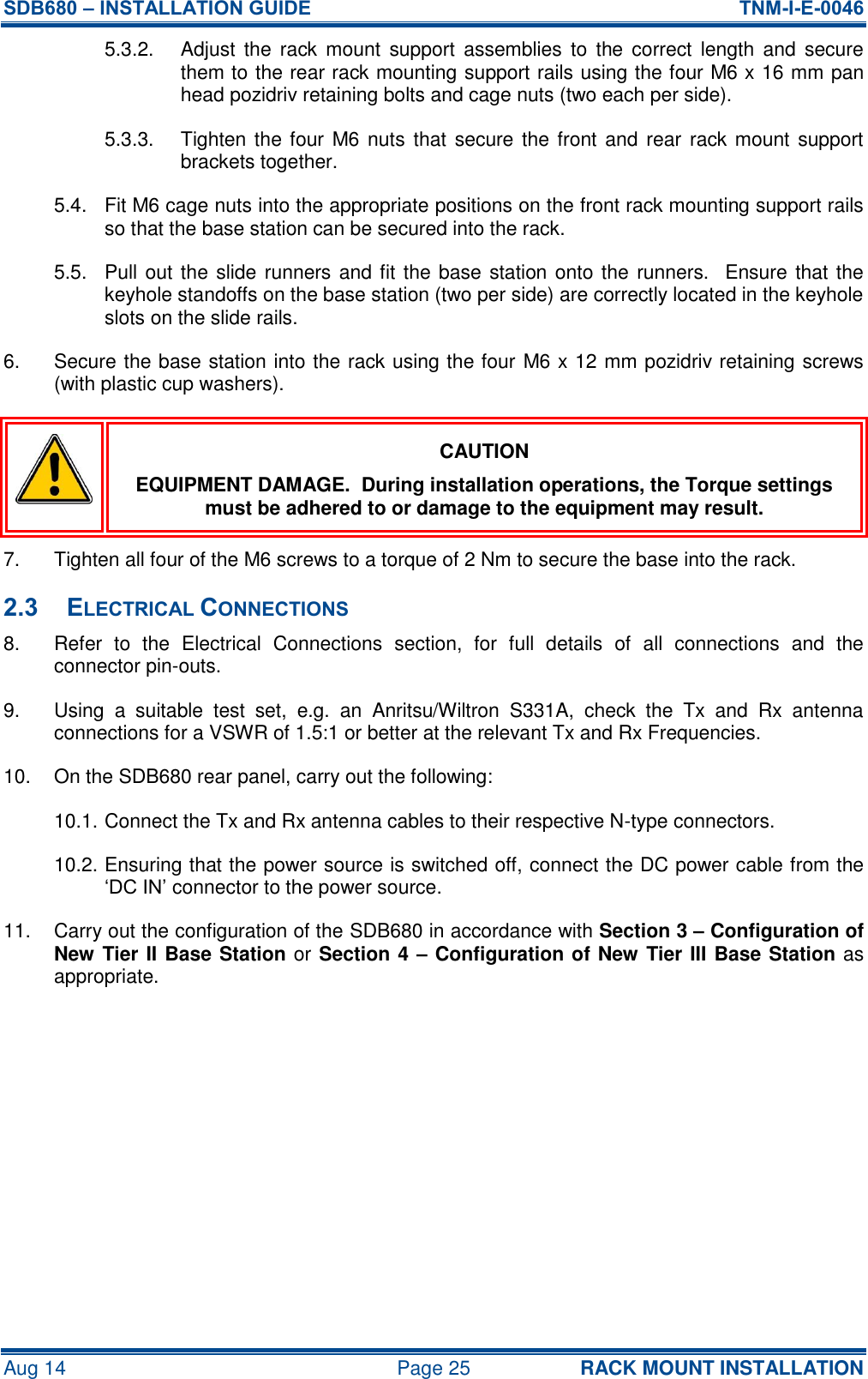 SDB680 – INSTALLATION GUIDE  TNM-I-E-0046 Aug 14  Page 25 RACK MOUNT INSTALLATION 5.3.2.  Adjust  the  rack  mount  support  assemblies  to  the  correct  length  and  secure them to the rear rack mounting support rails using the four M6 x 16 mm pan head pozidriv retaining bolts and cage nuts (two each per side). 5.3.3.  Tighten the four M6 nuts that  secure the front and rear rack mount support brackets together. 5.4.  Fit M6 cage nuts into the appropriate positions on the front rack mounting support rails so that the base station can be secured into the rack. 5.5.  Pull out the slide runners and fit the base station onto the runners.  Ensure that the keyhole standoffs on the base station (two per side) are correctly located in the keyhole slots on the slide rails. 6.  Secure the base station into the rack using the four M6 x 12 mm pozidriv retaining screws (with plastic cup washers).  CAUTION EQUIPMENT DAMAGE.  During installation operations, the Torque settings must be adhered to or damage to the equipment may result. 7.  Tighten all four of the M6 screws to a torque of 2 Nm to secure the base into the rack. 2.3 ELECTRICAL CONNECTIONS 8.  Refer  to  the  Electrical  Connections  section,  for  full  details  of  all  connections  and  the connector pin-outs. 9.  Using  a  suitable  test  set,  e.g.  an  Anritsu/Wiltron  S331A,  check  the  Tx  and  Rx  antenna connections for a VSWR of 1.5:1 or better at the relevant Tx and Rx Frequencies. 10.  On the SDB680 rear panel, carry out the following: 10.1. Connect the Tx and Rx antenna cables to their respective N-type connectors. 10.2. Ensuring that the power source is switched off, connect the DC power cable from the ‘DC IN’ connector to the power source. 11.  Carry out the configuration of the SDB680 in accordance with Section 3 – Configuration of New Tier II Base Station or Section 4 – Configuration of New Tier III Base Station as appropriate.  