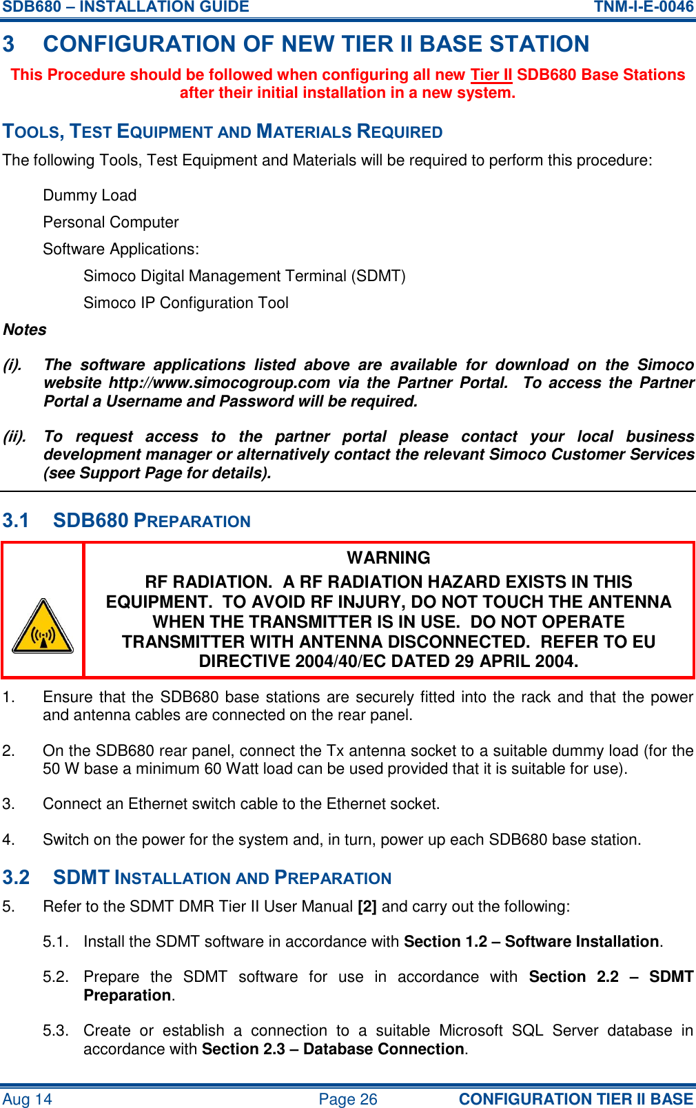 SDB680 – INSTALLATION GUIDE  TNM-I-E-0046 Aug 14  Page 26 CONFIGURATION TIER II BASE 3 CONFIGURATION OF NEW TIER II BASE STATION This Procedure should be followed when configuring all new Tier II SDB680 Base Stations after their initial installation in a new system. TOOLS, TEST EQUIPMENT AND MATERIALS REQUIRED The following Tools, Test Equipment and Materials will be required to perform this procedure: Dummy Load Personal Computer Software Applications: Simoco Digital Management Terminal (SDMT) Simoco IP Configuration Tool Notes (i).  The  software  applications  listed  above  are  available  for  download  on  the  Simoco website  http://www.simocogroup.com  via  the Partner  Portal.   To  access  the  Partner Portal a Username and Password will be required. (ii).  To  request  access  to  the  partner  portal  please  contact  your  local  business development manager or alternatively contact the relevant Simoco Customer Services (see Support Page for details). 3.1 SDB680 PREPARATION  WARNING RF RADIATION.  A RF RADIATION HAZARD EXISTS IN THIS EQUIPMENT.  TO AVOID RF INJURY, DO NOT TOUCH THE ANTENNA WHEN THE TRANSMITTER IS IN USE.  DO NOT OPERATE TRANSMITTER WITH ANTENNA DISCONNECTED.  REFER TO EU DIRECTIVE 2004/40/EC DATED 29 APRIL 2004. 1.  Ensure that the SDB680 base stations are securely fitted into the rack and that the power and antenna cables are connected on the rear panel. 2.  On the SDB680 rear panel, connect the Tx antenna socket to a suitable dummy load (for the 50 W base a minimum 60 Watt load can be used provided that it is suitable for use). 3.  Connect an Ethernet switch cable to the Ethernet socket. 4.  Switch on the power for the system and, in turn, power up each SDB680 base station. 3.2 SDMT INSTALLATION AND PREPARATION 5.  Refer to the SDMT DMR Tier II User Manual [2] and carry out the following: 5.1.  Install the SDMT software in accordance with Section 1.2 – Software Installation. 5.2.  Prepare  the  SDMT  software  for  use  in  accordance  with  Section  2.2  –  SDMT Preparation. 5.3.  Create  or  establish  a  connection  to  a  suitable  Microsoft  SQL  Server  database  in accordance with Section 2.3 – Database Connection. 