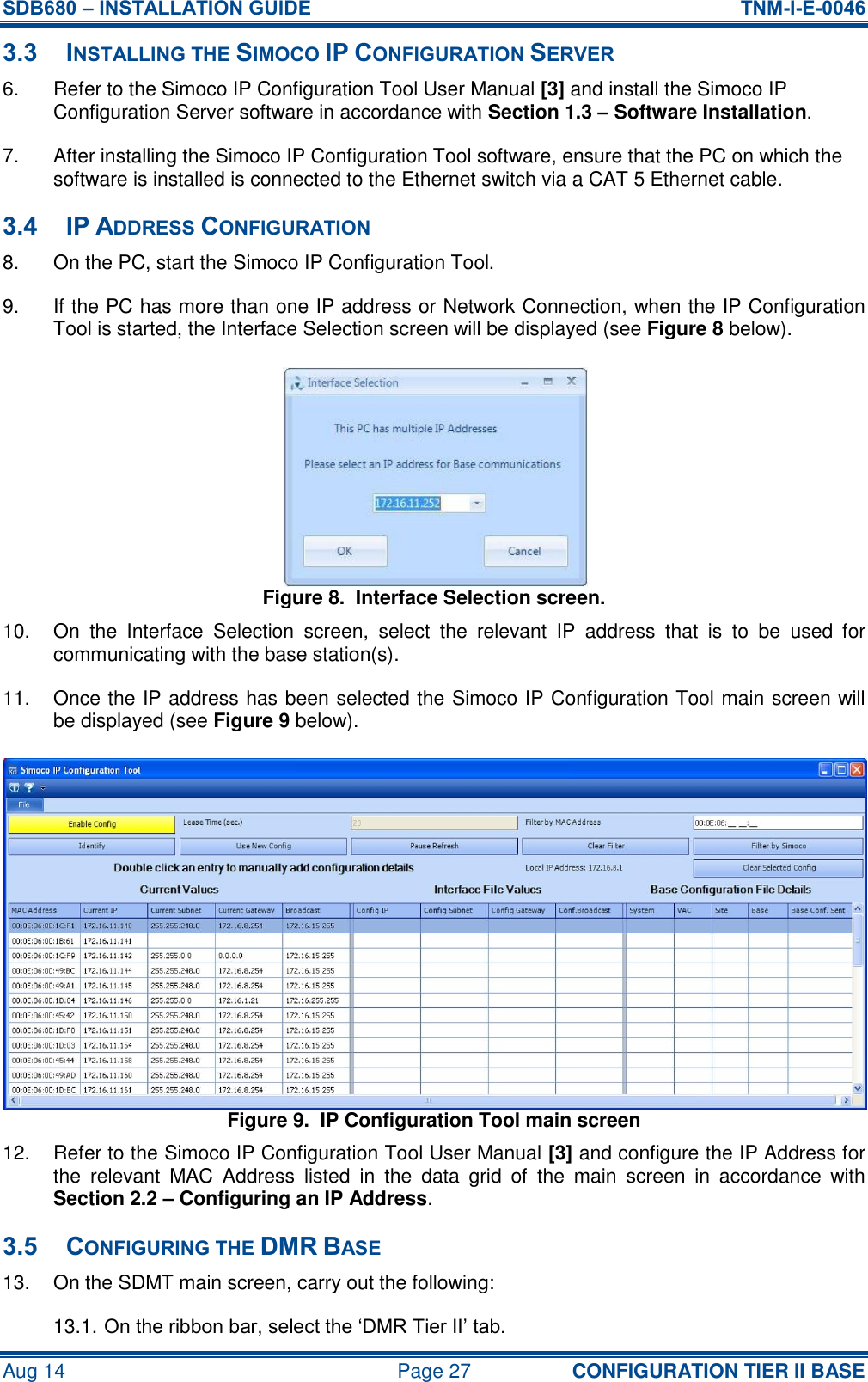 SDB680 – INSTALLATION GUIDE  TNM-I-E-0046 Aug 14  Page 27 CONFIGURATION TIER II BASE 3.3 INSTALLING THE SIMOCO IP CONFIGURATION SERVER 6.  Refer to the Simoco IP Configuration Tool User Manual [3] and install the Simoco IP Configuration Server software in accordance with Section 1.3 – Software Installation. 7.  After installing the Simoco IP Configuration Tool software, ensure that the PC on which the software is installed is connected to the Ethernet switch via a CAT 5 Ethernet cable. 3.4 IP ADDRESS CONFIGURATION 8.  On the PC, start the Simoco IP Configuration Tool. 9.  If the PC has more than one IP address or Network Connection, when the IP Configuration Tool is started, the Interface Selection screen will be displayed (see Figure 8 below). Figure 8.  Interface Selection screen. 10.  On  the  Interface  Selection  screen,  select  the  relevant  IP  address  that  is  to  be  used  for communicating with the base station(s). 11.  Once the IP address has been selected the Simoco IP Configuration Tool main screen will be displayed (see Figure 9 below). Figure 9.  IP Configuration Tool main screen 12.  Refer to the Simoco IP Configuration Tool User Manual [3] and configure the IP Address for the  relevant  MAC  Address  listed  in  the  data  grid  of  the  main  screen  in  accordance  with Section 2.2 – Configuring an IP Address. 3.5 CONFIGURING THE DMR BASE 13.  On the SDMT main screen, carry out the following: 13.1. On the ribbon bar, select the ‘DMR Tier II’ tab. 