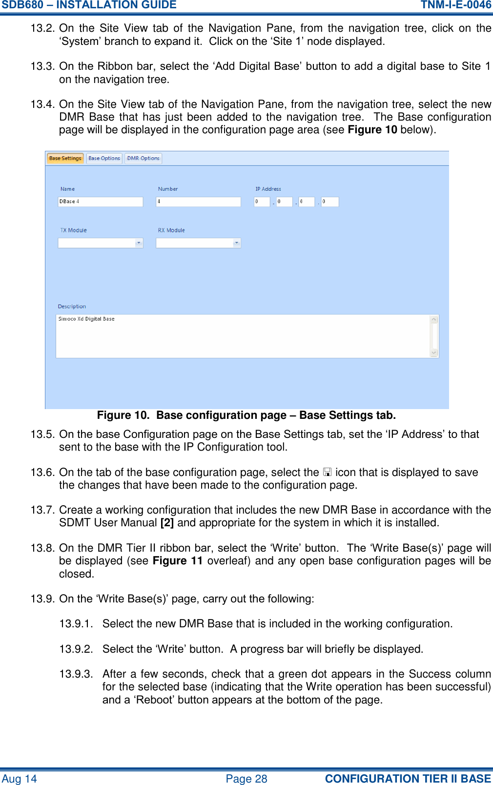 SDB680 – INSTALLATION GUIDE  TNM-I-E-0046 Aug 14  Page 28 CONFIGURATION TIER II BASE 13.2. On  the  Site  View  tab  of  the  Navigation  Pane,  from  the  navigation  tree,  click  on  the ‘System’ branch to expand it.  Click on the ‘Site 1’ node displayed. 13.3. On the Ribbon bar, select the ‘Add Digital Base’ button to add a digital base to Site 1 on the navigation tree. 13.4. On the Site View tab of the Navigation Pane, from the navigation tree, select the new DMR Base that has just been added to the navigation tree.  The Base configuration page will be displayed in the configuration page area (see Figure 10 below). Figure 10.  Base configuration page – Base Settings tab. 13.5. On the base Configuration page on the Base Settings tab, set the ‘IP Address’ to that sent to the base with the IP Configuration tool. 13.6. On the tab of the base configuration page, select the  icon that is displayed to save the changes that have been made to the configuration page. 13.7. Create a working configuration that includes the new DMR Base in accordance with the SDMT User Manual [2] and appropriate for the system in which it is installed. 13.8. On the DMR Tier II ribbon bar, select the ‘Write’ button.  The ‘Write Base(s)’ page will be displayed (see Figure 11 overleaf) and any open base configuration pages will be closed. 13.9. On the ‘Write Base(s)’ page, carry out the following: 13.9.1.  Select the new DMR Base that is included in the working configuration. 13.9.2.  Select the ‘Write’ button.  A progress bar will briefly be displayed. 13.9.3.  After a few seconds, check that a green dot appears in the Success column for the selected base (indicating that the Write operation has been successful) and a ‘Reboot’ button appears at the bottom of the page. 