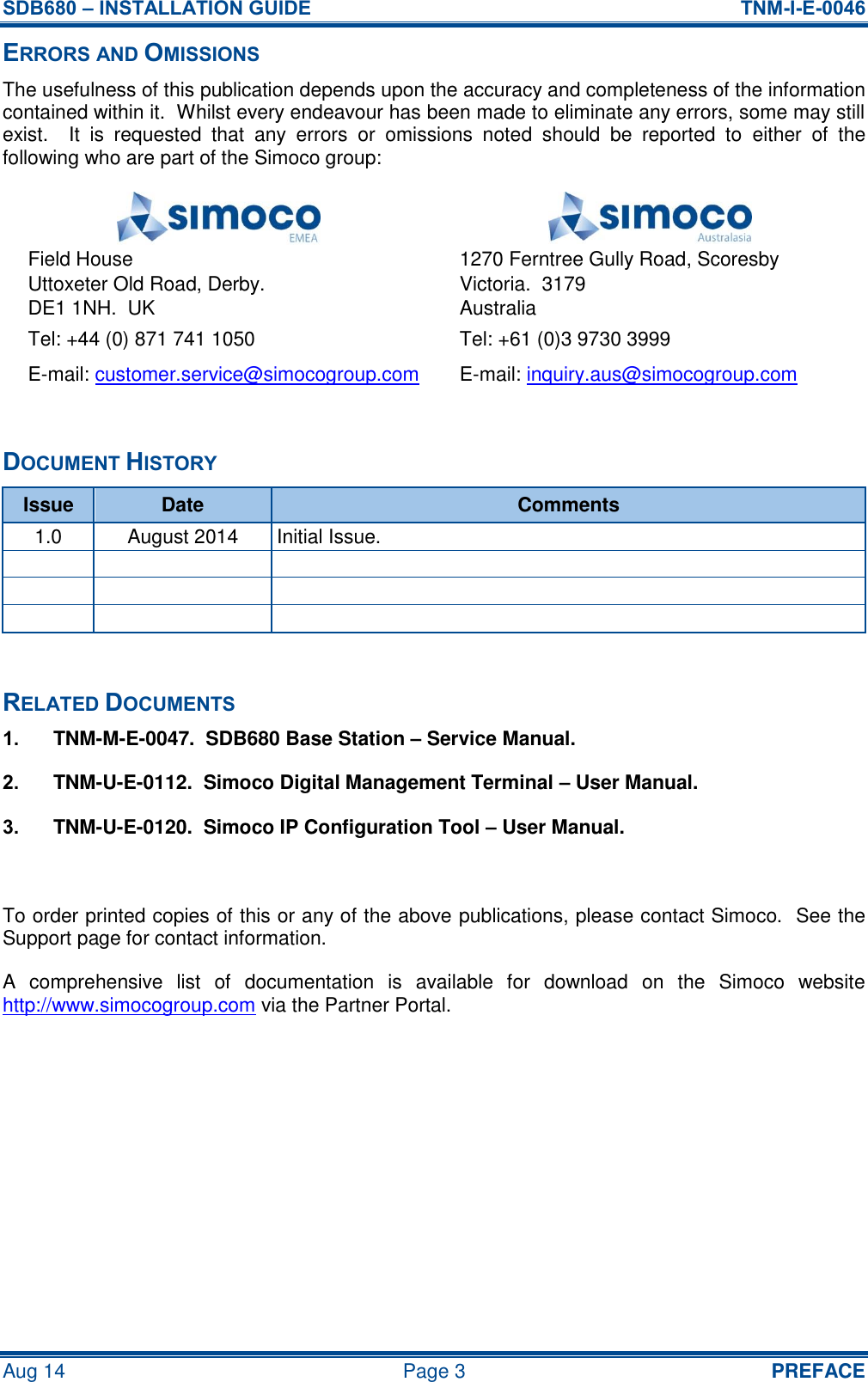 SDB680 – INSTALLATION GUIDE  TNM-I-E-0046 Aug 14  Page 3  PREFACE ERRORS AND OMISSIONS The usefulness of this publication depends upon the accuracy and completeness of the information contained within it.  Whilst every endeavour has been made to eliminate any errors, some may still exist.    It  is  requested  that  any  errors  or  omissions  noted  should  be  reported  to  either  of  the following who are part of the Simoco group:   Field House Uttoxeter Old Road, Derby. DE1 1NH.  UK 1270 Ferntree Gully Road, Scoresby Victoria.  3179 Australia Tel: +44 (0) 871 741 1050 Tel: +61 (0)3 9730 3999 E-mail: customer.service@simocogroup.com E-mail: inquiry.aus@simocogroup.com  DOCUMENT HISTORY Issue Date Comments 1.0 August 2014 Initial Issue.           RELATED DOCUMENTS 1.  TNM-M-E-0047.  SDB680 Base Station – Service Manual. 2.  TNM-U-E-0112.  Simoco Digital Management Terminal – User Manual. 3.  TNM-U-E-0120.  Simoco IP Configuration Tool – User Manual.  To order printed copies of this or any of the above publications, please contact Simoco.  See the Support page for contact information. A  comprehensive  list  of  documentation  is  available  for  download  on  the  Simoco  website http://www.simocogroup.com via the Partner Portal.   