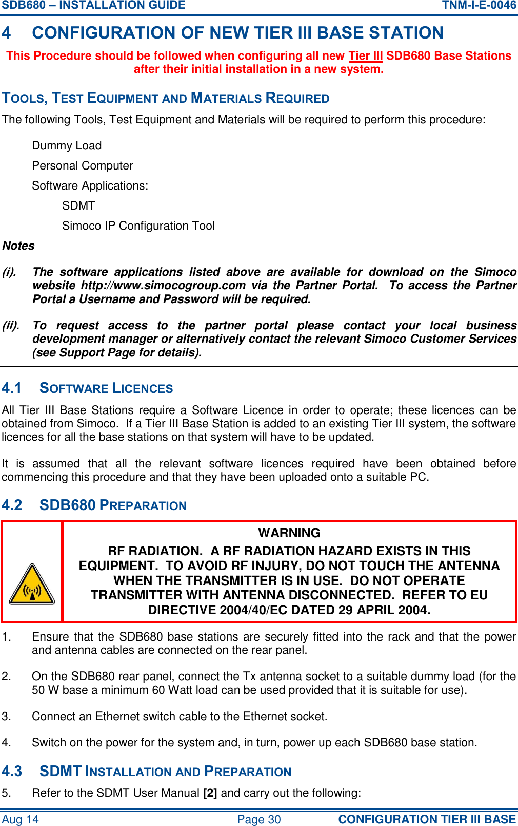 SDB680 – INSTALLATION GUIDE  TNM-I-E-0046 Aug 14  Page 30 CONFIGURATION TIER III BASE 4 CONFIGURATION OF NEW TIER III BASE STATION This Procedure should be followed when configuring all new Tier III SDB680 Base Stations after their initial installation in a new system. TOOLS, TEST EQUIPMENT AND MATERIALS REQUIRED The following Tools, Test Equipment and Materials will be required to perform this procedure: Dummy Load Personal Computer Software Applications: SDMT Simoco IP Configuration Tool Notes (i).  The  software  applications  listed  above  are  available  for  download  on  the  Simoco website  http://www.simocogroup.com  via  the Partner  Portal.   To  access  the  Partner Portal a Username and Password will be required. (ii).  To  request  access  to  the  partner  portal  please  contact  your  local  business development manager or alternatively contact the relevant Simoco Customer Services (see Support Page for details). 4.1 SOFTWARE LICENCES All Tier III Base Stations require a Software Licence in order to operate; these licences can be obtained from Simoco.  If a Tier III Base Station is added to an existing Tier III system, the software licences for all the base stations on that system will have to be updated. It  is  assumed  that  all  the  relevant  software  licences  required  have  been  obtained  before commencing this procedure and that they have been uploaded onto a suitable PC. 4.2 SDB680 PREPARATION  WARNING RF RADIATION.  A RF RADIATION HAZARD EXISTS IN THIS EQUIPMENT.  TO AVOID RF INJURY, DO NOT TOUCH THE ANTENNA WHEN THE TRANSMITTER IS IN USE.  DO NOT OPERATE TRANSMITTER WITH ANTENNA DISCONNECTED.  REFER TO EU DIRECTIVE 2004/40/EC DATED 29 APRIL 2004. 1.  Ensure that the SDB680 base stations are securely fitted into the rack and that the power and antenna cables are connected on the rear panel. 2.  On the SDB680 rear panel, connect the Tx antenna socket to a suitable dummy load (for the 50 W base a minimum 60 Watt load can be used provided that it is suitable for use). 3.  Connect an Ethernet switch cable to the Ethernet socket. 4.  Switch on the power for the system and, in turn, power up each SDB680 base station. 4.3 SDMT INSTALLATION AND PREPARATION 5.  Refer to the SDMT User Manual [2] and carry out the following: 