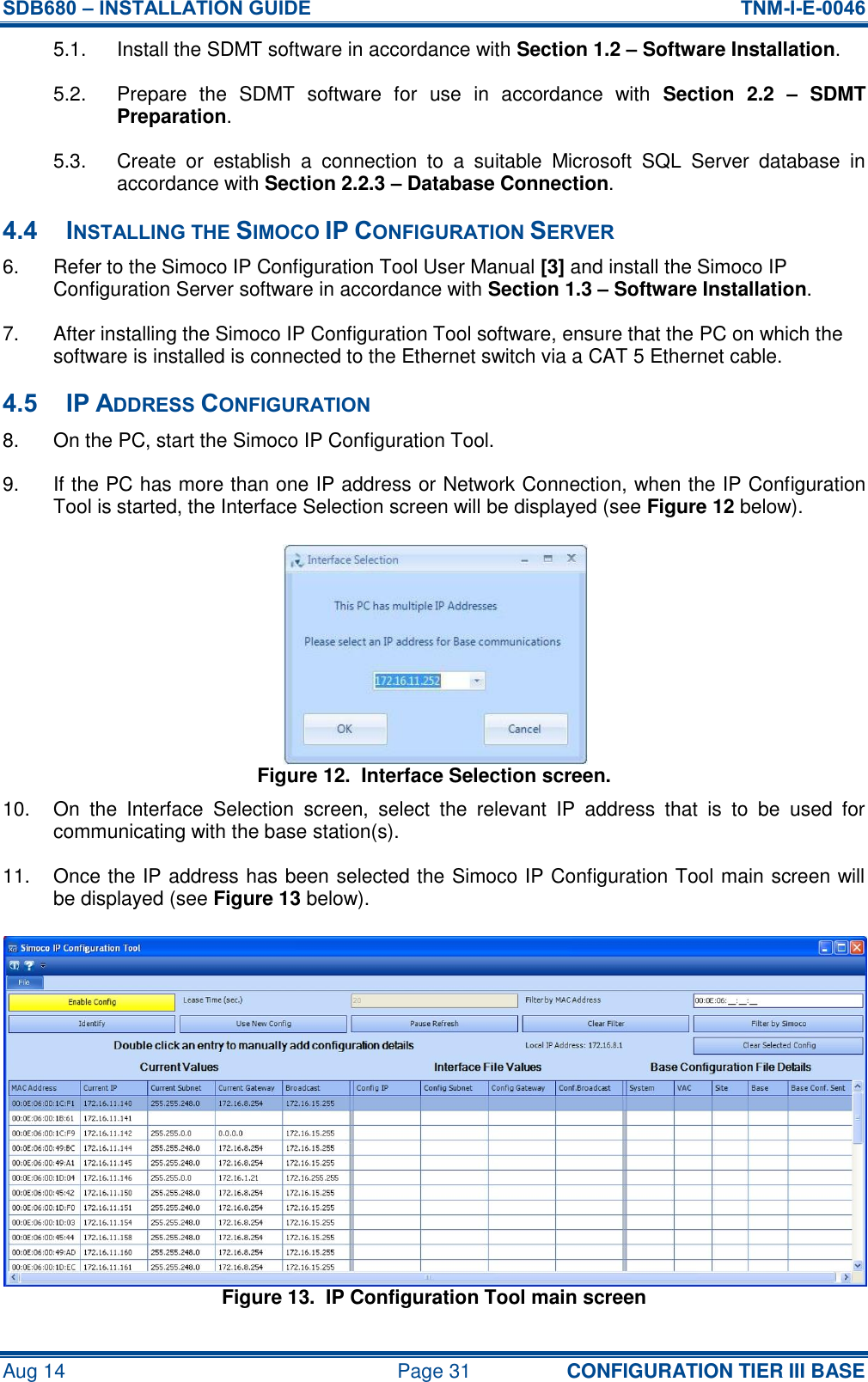 SDB680 – INSTALLATION GUIDE  TNM-I-E-0046 Aug 14  Page 31 CONFIGURATION TIER III BASE 5.1.  Install the SDMT software in accordance with Section 1.2 – Software Installation. 5.2.  Prepare  the  SDMT  software  for  use  in  accordance  with  Section  2.2  –  SDMT Preparation. 5.3.  Create  or  establish  a  connection  to  a  suitable  Microsoft  SQL  Server  database  in accordance with Section 2.2.3 – Database Connection. 4.4 INSTALLING THE SIMOCO IP CONFIGURATION SERVER 6.  Refer to the Simoco IP Configuration Tool User Manual [3] and install the Simoco IP Configuration Server software in accordance with Section 1.3 – Software Installation. 7.  After installing the Simoco IP Configuration Tool software, ensure that the PC on which the software is installed is connected to the Ethernet switch via a CAT 5 Ethernet cable. 4.5 IP ADDRESS CONFIGURATION 8.  On the PC, start the Simoco IP Configuration Tool. 9.  If the PC has more than one IP address or Network Connection, when the IP Configuration Tool is started, the Interface Selection screen will be displayed (see Figure 12 below). Figure 12.  Interface Selection screen. 10.  On  the  Interface  Selection  screen,  select  the  relevant  IP  address  that  is  to  be  used  for communicating with the base station(s). 11.  Once the IP address has been selected the Simoco IP Configuration Tool main screen will be displayed (see Figure 13 below). Figure 13.  IP Configuration Tool main screen 