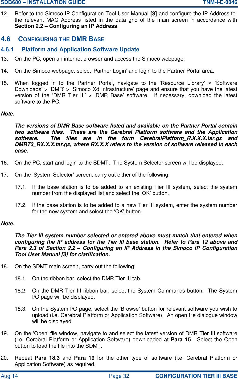 SDB680 – INSTALLATION GUIDE  TNM-I-E-0046 Aug 14  Page 32 CONFIGURATION TIER III BASE 12.  Refer to the Simoco IP Configuration Tool User Manual [3] and configure the IP Address for the  relevant  MAC  Address  listed  in  the  data  grid  of  the  main  screen  in  accordance  with Section 2.2 – Configuring an IP Address. 4.6 CONFIGURING THE DMR BASE 4.6.1 Platform and Application Software Update 13.  On the PC, open an internet browser and access the Simoco webpage. 14. On the Simoco webpage, select ‘Partner Login’ and login to the Partner Portal area. 15.  When  logged  in  to  the  Partner  Portal,  navigate  to  the  ‘Resource  Library’  &gt;  ‘Software Downloads’ &gt; ‘DMR’ &gt; ‘Simoco Xd Infrastructure’ page and ensure that you have the latest version  of  the  ‘DMR  Tier  III’ &gt;  ‘DMR  Base’  software.  If  necessary,  download  the  latest software to the PC. Note. The versions of DMR Base software listed and available on the Partner Portal contain two  software  files.    These  are  the  Cerebral  Platform  software  and  the  Application software.    The  files  are  in  the  form  CerebralPlatform_R.X.X.X.tar.gz  and DMRT3_RX.X.X.tar.gz, where RX.X.X refers to the version of software released in each case. 16.  On the PC, start and login to the SDMT.  The System Selector screen will be displayed. 17. On the ‘System Selector’ screen, carry out either of the following: 17.1.  If  the base  station  is  to be  added to  an existing  Tier  III  system,  select  the system number from the displayed list and select the ‘OK’ button. 17.2.  If the base station is to be added to a new Tier III system, enter the system number for the new system and select the ‘OK’ button. Note. The Tier III system number selected or entered above must match that entered when configuring the IP address for the Tier III base station.  Refer to Para  12 above and Para 2.3 of  Section  2.2  –  Configuring an IP Address in the Simoco IP Configuration Tool User Manual [3] for clarification. 18.  On the SDMT main screen, carry out the following: 18.1.  On the ribbon bar, select the DMR Tier III tab. 18.2.  On the DMR Tier III ribbon bar, select the System Commands button.  The System I/O page will be displayed. 18.3.  On the System I/O page, select the ‘Browse’ button for relevant software you wish to upload (i.e. Cerebral Platform or Application Software).  An open file dialogue window will be displayed. 19. On the ‘Open’ file window, navigate to and select the latest version of DMR Tier III software (i.e. Cerebral Platform or  Application Software) downloaded at  Para  15.   Select the Open button to load the file into the SDMT. 20.  Repeat  Para  18.3 and  Para  19  for  the  other  type  of  software  (i.e.  Cerebral  Platform  or Application Software) as required. 