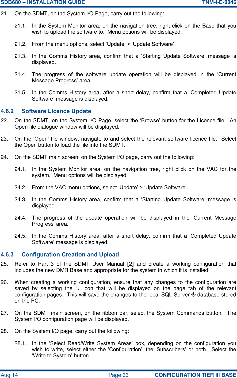 SDB680 – INSTALLATION GUIDE  TNM-I-E-0046 Aug 14  Page 33 CONFIGURATION TIER III BASE 21.  On the SDMT, on the System I/O Page, carry out the following: 21.1.  In the System Monitor area, on the navigation tree, right click on the Base that you wish to upload the software to.  Menu options will be displayed. 21.2.  From the menu options, select ‘Update’ &gt; ‘Update Software’.   21.3.  In  the  Comms  History  area,  confirm  that  a  ‘Starting  Update  Software’  message  is displayed. 21.4.  The  progress  of  the  software  update  operation  will  be  displayed  in  the  ‘Current Message Progress’ area. 21.5.  In  the  Comms  History  area,  after  a  short  delay,  confirm  that  a  ‘Completed  Update Software’ message is displayed. 4.6.2 Software Licence Update 22.  On the SDMT, on the System I/O Page, select the ‘Browse’ button for the Licence file.  An Open file dialogue window will be displayed. 23. On the ‘Open’ file window, navigate to and select the relevant software licence file.  Select the Open button to load the file into the SDMT. 24.  On the SDMT main screen, on the System I/O page, carry out the following: 24.1.  In  the  System  Monitor  area,  on  the  navigation  tree,  right  click  on  the  VAC  for  the system.  Menu options will be displayed. 24.2.  From the VAC menu options, select ‘Update’ &gt; ‘Update Software’. 24.3.  In  the  Comms  History  area,  confirm  that  a  ‘Starting  Update  Software’  message  is displayed. 24.4.  The  progress  of  the  update  operation  will  be  displayed  in  the  ‘Current  Message Progress’ area. 24.5.  In  the  Comms  History  area,  after  a  short  delay,  confirm  that  a  ‘Completed  Update Software’ message is displayed. 4.6.3 Configuration Creation and Upload 25.  Refer  to  Part  3  of  the  SDMT  User  Manual  [2]  and  create  a  working  configuration  that includes the new DMR Base and appropriate for the system in which it is installed. 26.  When  creating  a  working  configuration,  ensure  that  any  changes  to  the  configuration  are saved  by  selecting  the    icon  that  will  be  displayed  on  the  page  tab  of  the  relevant configuration pages.  This will save the changes to the local SQL Server ® database stored on the PC. 27.  On the SDMT main screen, on the ribbon bar, select the System Commands button.  The System I/O configuration page will be displayed. 28.  On the System I/O page, carry out the following: 28.1.  In  the  ‘Select  Read/Write  System  Areas’  box,  depending  on  the  configuration  you wish to  write,  select  either the  ‘Configuration’,  the  ‘Subscribers’ or  both.  Select  the ‘Write to System’ button. 