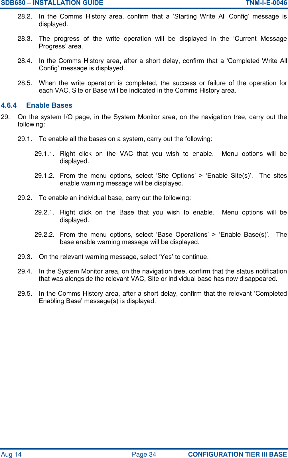 SDB680 – INSTALLATION GUIDE  TNM-I-E-0046 Aug 14  Page 34 CONFIGURATION TIER III BASE 28.2.  In  the  Comms  History  area,  confirm  that  a  ‘Starting  Write  All  Config’  message  is displayed. 28.3.  The  progress  of  the  write  operation  will  be  displayed  in  the  ‘Current  Message Progress’ area. 28.4.  In the Comms History area, after a short delay, confirm that a ‘Completed Write All Config’ message is displayed. 28.5.  When  the  write  operation  is  completed,  the  success  or  failure  of  the  operation for each VAC, Site or Base will be indicated in the Comms History area. 4.6.4 Enable Bases 29.  On the system I/O page, in the System Monitor area, on the navigation tree, carry out the following: 29.1.  To enable all the bases on a system, carry out the following: 29.1.1.  Right  click  on  the  VAC  that  you  wish  to  enable.    Menu  options  will  be displayed. 29.1.2.  From  the  menu  options,  select  ‘Site  Options’  &gt;  ‘Enable  Site(s)’.    The  sites enable warning message will be displayed. 29.2.  To enable an individual base, carry out the following: 29.2.1.  Right  click  on  the  Base  that  you  wish  to  enable.    Menu  options  will  be displayed. 29.2.2.  From  the  menu  options,  select  ‘Base  Operations’  &gt;  ‘Enable  Base(s)’.    The base enable warning message will be displayed. 29.3.  On the relevant warning message, select ‘Yes’ to continue. 29.4.  In the System Monitor area, on the navigation tree, confirm that the status notification that was alongside the relevant VAC, Site or individual base has now disappeared. 29.5.  In the Comms History area, after a short delay, confirm that the relevant ‘Completed Enabling Base’ message(s) is displayed.    