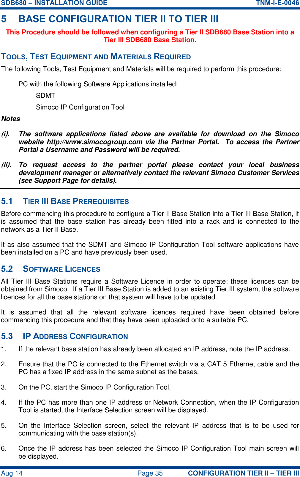 SDB680 – INSTALLATION GUIDE  TNM-I-E-0046 Aug 14  Page 35 CONFIGURATION TIER II – TIER III 5 BASE CONFIGURATION TIER II TO TIER III This Procedure should be followed when configuring a Tier II SDB680 Base Station into a Tier III SDB680 Base Station. TOOLS, TEST EQUIPMENT AND MATERIALS REQUIRED The following Tools, Test Equipment and Materials will be required to perform this procedure: PC with the following Software Applications installed: SDMT Simoco IP Configuration Tool Notes (i).  The  software  applications  listed  above  are  available  for  download  on  the  Simoco website  http://www.simocogroup.com  via  the Partner  Portal.   To  access  the  Partner Portal a Username and Password will be required. (ii).  To  request  access  to  the  partner  portal  please  contact  your  local  business development manager or alternatively contact the relevant Simoco Customer Services (see Support Page for details). 5.1 TIER III BASE PREREQUISITES Before commencing this procedure to configure a Tier II Base Station into a Tier III Base Station, it is  assumed  that  the  base  station  has  already  been  fitted  into  a  rack  and  is  connected  to  the network as a Tier II Base. It as also assumed that the SDMT and Simoco IP Configuration Tool software applications have been installed on a PC and have previously been used. 5.2 SOFTWARE LICENCES All Tier III  Base Stations require  a  Software Licence in  order to  operate;  these licences can be obtained from Simoco.  If a Tier III Base Station is added to an existing Tier III system, the software licences for all the base stations on that system will have to be updated. It  is  assumed  that  all  the  relevant  software  licences  required  have  been  obtained  before commencing this procedure and that they have been uploaded onto a suitable PC. 5.3 IP ADDRESS CONFIGURATION 1.  If the relevant base station has already been allocated an IP address, note the IP address. 2.  Ensure that the PC is connected to the Ethernet switch via a CAT 5 Ethernet cable and the PC has a fixed IP address in the same subnet as the bases. 3.  On the PC, start the Simoco IP Configuration Tool. 4.  If the PC has more than one IP address or Network Connection, when the IP Configuration Tool is started, the Interface Selection screen will be displayed. 5.  On  the  Interface  Selection  screen,  select  the  relevant  IP  address  that  is  to  be  used  for communicating with the base station(s). 6.  Once the IP address has been selected the Simoco IP Configuration Tool main screen will be displayed. 