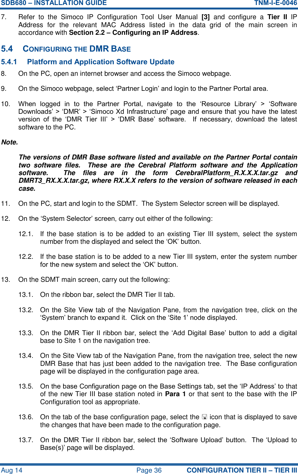 SDB680 – INSTALLATION GUIDE  TNM-I-E-0046 Aug 14  Page 36 CONFIGURATION TIER II – TIER III 7.  Refer  to  the  Simoco  IP  Configuration  Tool  User  Manual  [3]  and  configure  a  Tier  II  IP Address  for  the  relevant  MAC  Address  listed  in  the  data  grid  of  the  main  screen  in accordance with Section 2.2 – Configuring an IP Address. 5.4 CONFIGURING THE DMR BASE 5.4.1 Platform and Application Software Update 8.  On the PC, open an internet browser and access the Simoco webpage. 9.  On the Simoco webpage, select ‘Partner Login’ and login to the Partner Portal area. 10. When  logged  in  to  the  Partner  Portal,  navigate  to  the  ‘Resource  Library’  &gt;  ‘Software Downloads’ &gt; ‘DMR’ &gt; ‘Simoco Xd Infrastructure’ page and ensure that you have the latest version  of  the  ‘DMR  Tier  III’  &gt;  ‘DMR  Base’  software.    If  necessary,  download  the  latest software to the PC. Note. The versions of DMR Base software listed and available on the Partner Portal contain two  software  files.    These  are  the  Cerebral  Platform  software  and  the  Application software.    The  files  are  in  the  form  CerebralPlatform_R.X.X.X.tar.gz  and DMRT3_RX.X.X.tar.gz, where RX.X.X refers to the version of software released in each case. 11.  On the PC, start and login to the SDMT.  The System Selector screen will be displayed. 12. On the ‘System Selector’ screen, carry out either of the following: 12.1.  If  the base  station  is  to be  added to  an existing  Tier  III  system,  select the  system number from the displayed and select the ‘OK’ button. 12.2.  If the base station is to be added to a new Tier III system, enter the system number for the new system and select the ‘OK’ button. 13.  On the SDMT main screen, carry out the following: 13.1.  On the ribbon bar, select the DMR Tier II tab. 13.2.  On the Site View tab of the Navigation Pane, from the navigation tree, click on the ‘System’ branch to expand it.  Click on the ‘Site 1’ node displayed. 13.3.  On  the  DMR Tier  II  ribbon bar,  select  the  ‘Add Digital  Base’  button  to  add  a  digital base to Site 1 on the navigation tree. 13.4.  On the Site View tab of the Navigation Pane, from the navigation tree, select the new DMR Base that has just been added to the navigation tree.  The Base configuration page will be displayed in the configuration page area. 13.5.  On the base Configuration page on the Base Settings tab, set the ‘IP Address’ to that of the new Tier III base station noted in Para 1 or that sent to the base with the IP Configuration tool as appropriate. 13.6.  On the tab of the base configuration page, select the  icon that is displayed to save the changes that have been made to the configuration page. 13.7.  On the DMR Tier II ribbon bar, select the ‘Software Upload’ button.  The ‘Upload to Base(s)’ page will be displayed. 