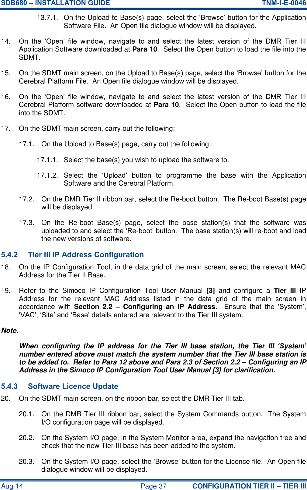 SDB680 – INSTALLATION GUIDE  TNM-I-E-0046 Aug 14  Page 37 CONFIGURATION TIER II – TIER III 13.7.1.  On the Upload to Base(s) page, select the ‘Browse’ button for the Application Software File.  An Open file dialogue window will be displayed. 14. On  the  ‘Open’  file  window,  navigate  to  and  select  the  latest  version  of  the  DMR  Tier  III Application Software downloaded at Para 10.  Select the Open button to load the file into the SDMT. 15.  On the SDMT main screen, on the Upload to Base(s) page, select the ‘Browse’ button for the Cerebral Platform File.  An Open file dialogue window will be displayed. 16. On  the  ‘Open’  file  window,  navigate  to  and  select  the  latest  version  of  the  DMR  Tier  III Cerebral Platform software downloaded at Para 10.  Select the Open button to load the file into the SDMT. 17.  On the SDMT main screen, carry out the following: 17.1.  On the Upload to Base(s) page, carry out the following: 17.1.1.  Select the base(s) you wish to upload the software to. 17.1.2.  Select  the  ‘Upload’  button  to  programme  the  base  with  the  Application Software and the Cerebral Platform. 17.2.  On the DMR Tier II ribbon bar, select the Re-boot button.  The Re-boot Base(s) page will be displayed. 17.3.  On  the  Re-boot  Base(s)  page,  select  the  base  station(s)  that  the  software  was uploaded to and select the ‘Re-boot’ button.  The base station(s) will re-boot and load the new versions of software. 5.4.2 Tier III IP Address Configuration 18.  On the IP Configuration Tool, in the data grid of the main screen, select the relevant MAC Address for the Tier II Base. 19.  Refer  to  the  Simoco  IP  Configuration  Tool  User  Manual  [3]  and  configure  a  Tier  III  IP Address  for  the  relevant  MAC  Address  listed  in  the  data  grid  of  the  main  screen  in accordance  with  Section  2.2  –  Configuring  an  IP  Address.  Ensure  that  the  ‘System’, ‘VAC’, ‘Site’ and ‘Base’ details entered are relevant to the Tier III system. Note. When  configuring  the  IP  address  for  the  Tier  III  base  station,  the  Tier  III  ‘System’ number entered above must match the system number that the Tier III base station is to be added to.  Refer to Para 12 above and Para 2.3 of Section 2.2 – Configuring an IP Address in the Simoco IP Configuration Tool User Manual [3] for clarification. 5.4.3 Software Licence Update 20.  On the SDMT main screen, on the ribbon bar, select the DMR Tier III tab. 20.1.  On the DMR Tier III ribbon bar, select the System Commands button.  The System I/O configuration page will be displayed. 20.2.  On the System I/O page, in the System Monitor area, expand the navigation tree and check that the new Tier III base has been added to the system. 20.3.  On the System I/O page, select the ‘Browse’ button for the Licence file.  An Open file dialogue window will be displayed. 