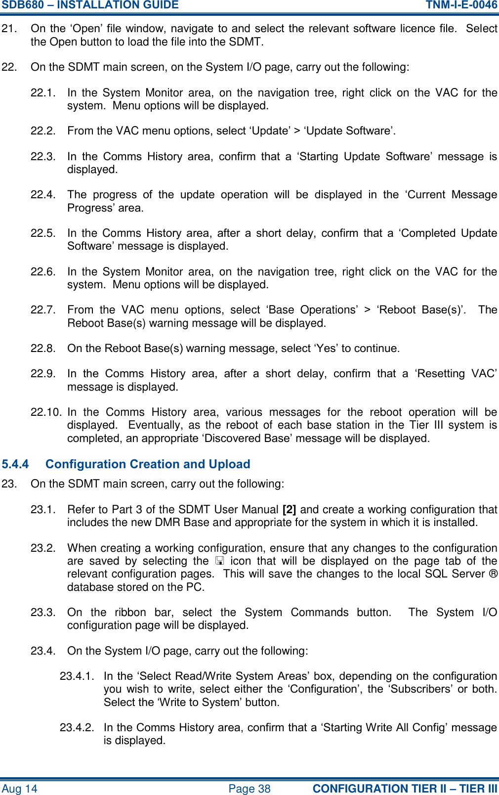 SDB680 – INSTALLATION GUIDE  TNM-I-E-0046 Aug 14  Page 38 CONFIGURATION TIER II – TIER III 21. On the ‘Open’ file window, navigate to and select the relevant  software licence file.  Select the Open button to load the file into the SDMT. 22.  On the SDMT main screen, on the System I/O page, carry out the following: 22.1.  In  the  System  Monitor  area,  on  the  navigation  tree,  right  click  on  the  VAC  for  the system.  Menu options will be displayed. 22.2.  From the VAC menu options, select ‘Update’ &gt; ‘Update Software’. 22.3.  In  the  Comms  History  area,  confirm  that  a  ‘Starting  Update  Software’  message  is displayed. 22.4.  The  progress  of  the  update  operation  will  be  displayed  in  the  ‘Current  Message Progress’ area. 22.5.  In  the  Comms  History  area,  after  a  short  delay,  confirm  that  a  ‘Completed  Update Software’ message is displayed. 22.6.  In  the  System  Monitor  area,  on  the  navigation  tree,  right  click  on  the  VAC  for  the system.  Menu options will be displayed. 22.7.  From  the  VAC  menu  options,  select  ‘Base  Operations’  &gt;  ‘Reboot  Base(s)’.    The Reboot Base(s) warning message will be displayed. 22.8.  On the Reboot Base(s) warning message, select ‘Yes’ to continue. 22.9.  In  the  Comms  History  area,  after  a  short  delay,  confirm  that  a  ‘Resetting  VAC’ message is displayed. 22.10.  In  the  Comms  History  area,  various  messages  for  the  reboot  operation  will  be displayed.    Eventually, as  the  reboot  of  each base station  in the  Tier  III system  is completed, an appropriate ‘Discovered Base’ message will be displayed. 5.4.4 Configuration Creation and Upload 23.  On the SDMT main screen, carry out the following: 23.1.  Refer to Part 3 of the SDMT User Manual [2] and create a working configuration that includes the new DMR Base and appropriate for the system in which it is installed. 23.2.  When creating a working configuration, ensure that any changes to the configuration are  saved  by  selecting  the    icon  that  will  be  displayed  on  the  page  tab  of  the relevant configuration pages.  This will save the changes to the local SQL Server ® database stored on the PC. 23.3.  On  the  ribbon  bar,  select  the  System  Commands  button.    The  System  I/O configuration page will be displayed. 23.4.  On the System I/O page, carry out the following: 23.4.1.  In the ‘Select Read/Write System Areas’ box, depending on the configuration you wish to  write, select  either  the  ‘Configuration’,  the  ‘Subscribers’  or  both.  Select the ‘Write to System’ button. 23.4.2.  In the Comms History area, confirm that a ‘Starting Write All Config’ message is displayed. 