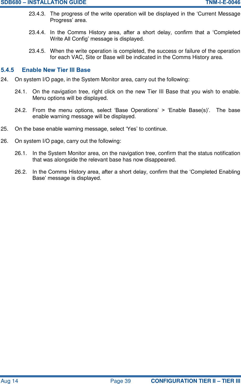 SDB680 – INSTALLATION GUIDE  TNM-I-E-0046 Aug 14  Page 39 CONFIGURATION TIER II – TIER III 23.4.3.  The progress of the write operation will be displayed in the ‘Current Message Progress’ area. 23.4.4.  In  the  Comms  History  area,  after  a  short  delay,  confirm  that  a  ‘Completed Write All Config’ message is displayed. 23.4.5.  When the write operation is completed, the success or failure of the operation for each VAC, Site or Base will be indicated in the Comms History area. 5.4.5 Enable New Tier III Base 24.  On system I/O page, in the System Monitor area, carry out the following: 24.1.  On the navigation tree, right click on the new Tier III Base that you wish to enable.  Menu options will be displayed. 24.2.  From  the  menu  options,  select  ‘Base  Operations’  &gt;  ‘Enable  Base(s)’.    The  base enable warning message will be displayed. 25. On the base enable warning message, select ‘Yes’ to continue. 26.  On system I/O page, carry out the following: 26.1.  In the System Monitor area, on the navigation tree, confirm that the status notification that was alongside the relevant base has now disappeared. 26.2.  In the Comms History area, after a short delay, confirm that the ‘Completed Enabling Base’ message is displayed.    