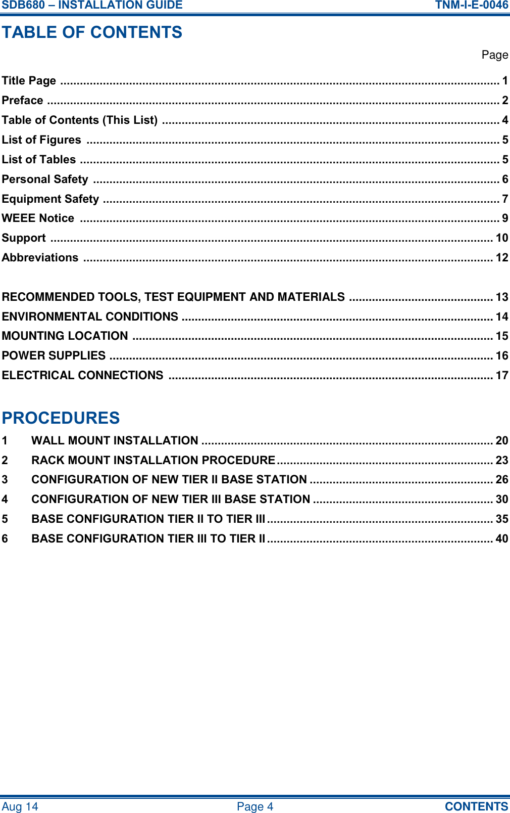 SDB680 – INSTALLATION GUIDE  TNM-I-E-0046 Aug 14  Page 4  CONTENTS TABLE OF CONTENTS   Page Title Page  ...................................................................................................................................... 1 Preface  .......................................................................................................................................... 2 Table of Contents (This List)  ....................................................................................................... 4 List of Figures  .............................................................................................................................. 5 List of Tables  ................................................................................................................................ 5 Personal Safety  ............................................................................................................................ 6 Equipment Safety  ......................................................................................................................... 7 WEEE Notice  ................................................................................................................................ 9 Support  ....................................................................................................................................... 10 Abbreviations  ............................................................................................................................. 12  RECOMMENDED TOOLS, TEST EQUIPMENT AND MATERIALS  ............................................ 13 ENVIRONMENTAL CONDITIONS ............................................................................................... 14 MOUNTING LOCATION  .............................................................................................................. 15 POWER SUPPLIES  ..................................................................................................................... 16 ELECTRICAL CONNECTIONS  ................................................................................................... 17  PROCEDURES 1 WALL MOUNT INSTALLATION ......................................................................................... 20 2 RACK MOUNT INSTALLATION PROCEDURE .................................................................. 23 3 CONFIGURATION OF NEW TIER II BASE STATION ........................................................ 26 4 CONFIGURATION OF NEW TIER III BASE STATION ....................................................... 30 5 BASE CONFIGURATION TIER II TO TIER III ..................................................................... 35 6 BASE CONFIGURATION TIER III TO TIER II ..................................................................... 40     