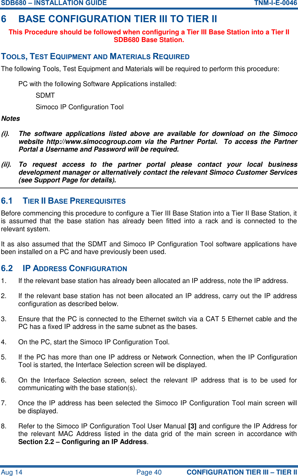 SDB680 – INSTALLATION GUIDE  TNM-I-E-0046 Aug 14  Page 40 CONFIGURATION TIER III – TIER II 6 BASE CONFIGURATION TIER III TO TIER II This Procedure should be followed when configuring a Tier III Base Station into a Tier II SDB680 Base Station. TOOLS, TEST EQUIPMENT AND MATERIALS REQUIRED The following Tools, Test Equipment and Materials will be required to perform this procedure: PC with the following Software Applications installed: SDMT Simoco IP Configuration Tool Notes (i).  The  software  applications  listed  above  are  available  for  download  on  the  Simoco website  http://www.simocogroup.com  via  the Partner  Portal.   To  access  the  Partner Portal a Username and Password will be required. (ii).  To  request  access  to  the  partner  portal  please  contact  your  local  business development manager or alternatively contact the relevant Simoco Customer Services (see Support Page for details). 6.1 TIER II BASE PREREQUISITES Before commencing this procedure to configure a Tier III Base Station into a Tier II Base Station, it is  assumed  that  the  base  station  has  already  been  fitted  into  a  rack  and  is  connected  to  the relevant system. It as also assumed that the SDMT and Simoco IP Configuration Tool software applications have been installed on a PC and have previously been used. 6.2 IP ADDRESS CONFIGURATION 1.  If the relevant base station has already been allocated an IP address, note the IP address. 2.  If the relevant base station has not been allocated an IP address, carry out the IP address configuration as described below. 3.  Ensure that the PC is connected to the Ethernet switch via a CAT 5 Ethernet cable and the PC has a fixed IP address in the same subnet as the bases. 4.  On the PC, start the Simoco IP Configuration Tool. 5.  If the PC has more than one IP address or Network Connection, when the IP Configuration Tool is started, the Interface Selection screen will be displayed. 6.  On  the  Interface  Selection  screen,  select  the  relevant  IP  address  that  is  to  be  used  for communicating with the base station(s). 7.  Once the IP address has been selected the Simoco IP Configuration Tool main screen will be displayed. 8.  Refer to the Simoco IP Configuration Tool User Manual [3] and configure the IP Address for the  relevant  MAC  Address  listed  in  the  data  grid  of  the  main  screen  in  accordance  with Section 2.2 – Configuring an IP Address. 