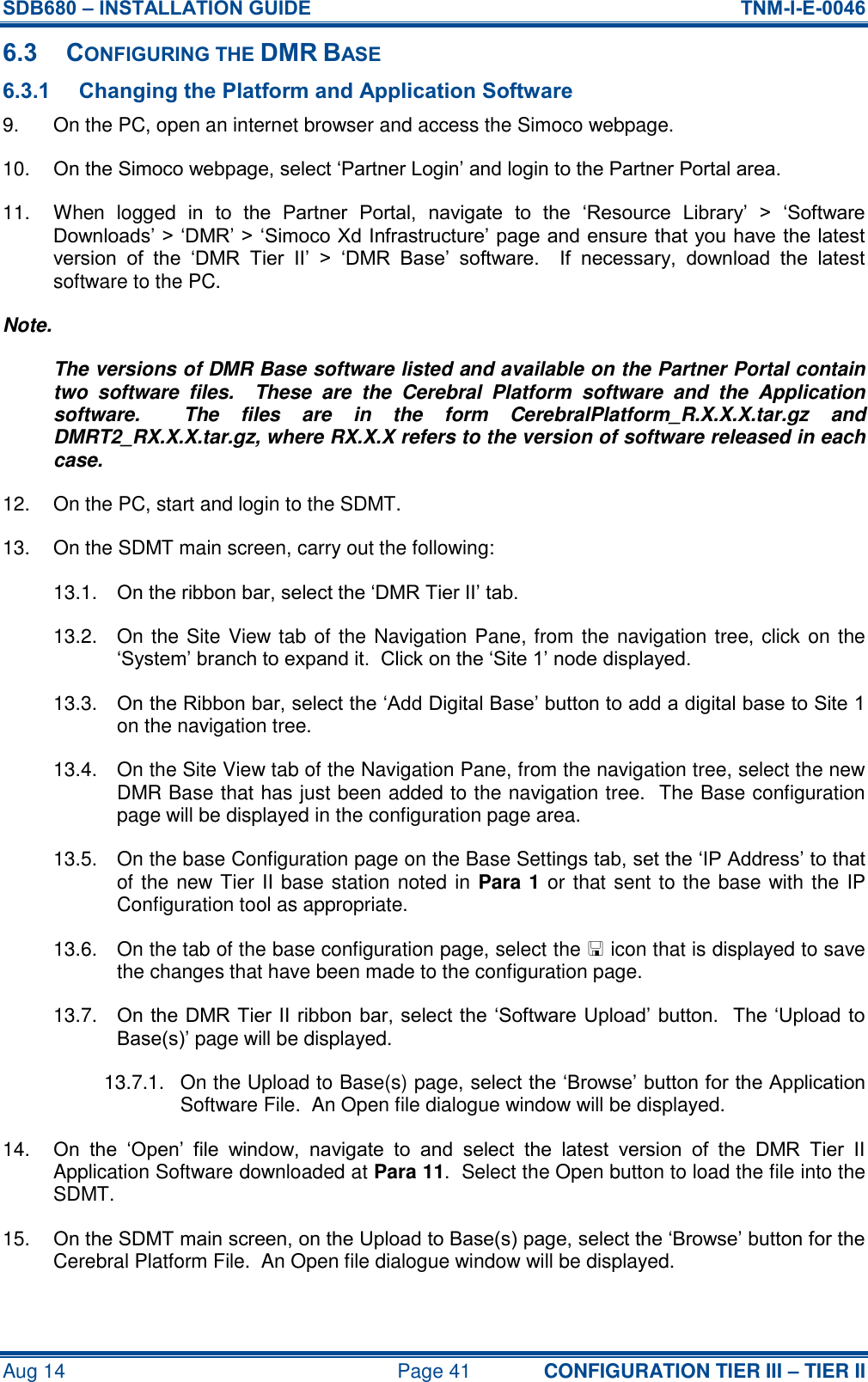 SDB680 – INSTALLATION GUIDE  TNM-I-E-0046 Aug 14  Page 41 CONFIGURATION TIER III – TIER II 6.3 CONFIGURING THE DMR BASE 6.3.1 Changing the Platform and Application Software 9.  On the PC, open an internet browser and access the Simoco webpage. 10. On the Simoco webpage, select ‘Partner Login’ and login to the Partner Portal area. 11.  When  logged  in  to  the  Partner  Portal,  navigate  to  the  ‘Resource  Library’  &gt;  ‘Software Downloads’ &gt; ‘DMR’ &gt; ‘Simoco Xd Infrastructure’ page and ensure that you have the latest version  of  the  ‘DMR  Tier  II’  &gt;  ‘DMR  Base’  software.    If  necessary,  download  the  latest software to the PC. Note. The versions of DMR Base software listed and available on the Partner Portal contain two  software  files.    These  are  the  Cerebral  Platform  software  and  the  Application software.    The  files  are  in  the  form  CerebralPlatform_R.X.X.X.tar.gz  and DMRT2_RX.X.X.tar.gz, where RX.X.X refers to the version of software released in each case. 12.  On the PC, start and login to the SDMT. 13.  On the SDMT main screen, carry out the following: 13.1.  On the ribbon bar, select the ‘DMR Tier II’ tab. 13.2.  On the Site View tab of the Navigation Pane, from the navigation tree, click on the ‘System’ branch to expand it.  Click on the ‘Site 1’ node displayed. 13.3.  On the Ribbon bar, select the ‘Add Digital Base’ button to add a digital base to Site 1 on the navigation tree. 13.4.  On the Site View tab of the Navigation Pane, from the navigation tree, select the new DMR Base that has just been added to the navigation tree.  The Base configuration page will be displayed in the configuration page area. 13.5.  On the base Configuration page on the Base Settings tab, set the ‘IP Address’ to that of the new Tier II base station noted in Para 1 or that sent to the base with the IP Configuration tool as appropriate. 13.6.  On the tab of the base configuration page, select the  icon that is displayed to save the changes that have been made to the configuration page. 13.7.  On the DMR Tier II ribbon bar, select the ‘Software Upload’ button.  The ‘Upload to Base(s)’ page will be displayed. 13.7.1.  On the Upload to Base(s) page, select the ‘Browse’ button for the Application Software File.  An Open file dialogue window will be displayed. 14. On  the  ‘Open’  file  window,  navigate  to  and  select  the  latest  version  of  the  DMR  Tier  II Application Software downloaded at Para 11.  Select the Open button to load the file into the SDMT. 15. On the SDMT main screen, on the Upload to Base(s) page, select the ‘Browse’ button for the Cerebral Platform File.  An Open file dialogue window will be displayed. 