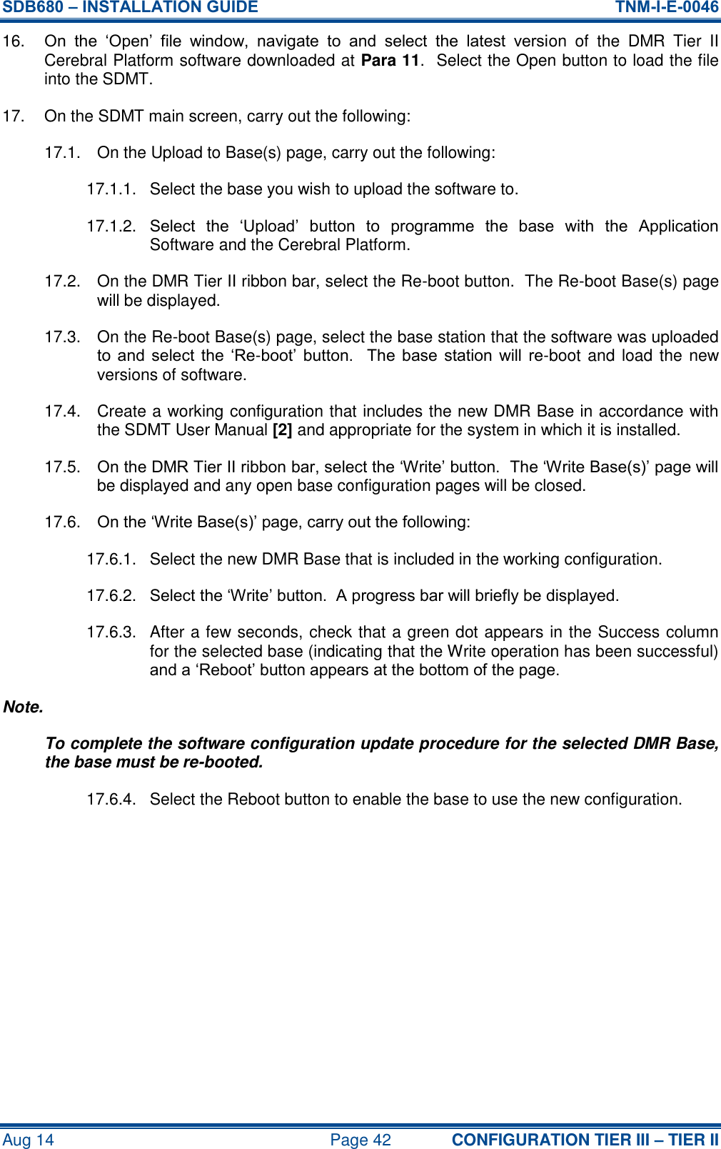 SDB680 – INSTALLATION GUIDE  TNM-I-E-0046 Aug 14  Page 42 CONFIGURATION TIER III – TIER II 16. On  the  ‘Open’  file  window,  navigate  to  and  select  the  latest  version  of  the  DMR  Tier  II Cerebral Platform software downloaded at Para 11.  Select the Open button to load the file into the SDMT. 17.  On the SDMT main screen, carry out the following: 17.1.  On the Upload to Base(s) page, carry out the following: 17.1.1.  Select the base you wish to upload the software to. 17.1.2.  Select  the  ‘Upload’  button  to  programme  the  base  with  the  Application Software and the Cerebral Platform. 17.2.  On the DMR Tier II ribbon bar, select the Re-boot button.  The Re-boot Base(s) page will be displayed. 17.3.  On the Re-boot Base(s) page, select the base station that the software was uploaded to  and  select  the  ‘Re-boot’  button.    The  base  station  will  re-boot and load the new versions of software. 17.4.  Create a working configuration that includes the new DMR Base in accordance with the SDMT User Manual [2] and appropriate for the system in which it is installed. 17.5.  On the DMR Tier II ribbon bar, select the ‘Write’ button.  The ‘Write Base(s)’ page will be displayed and any open base configuration pages will be closed. 17.6.  On the ‘Write Base(s)’ page, carry out the following: 17.6.1.  Select the new DMR Base that is included in the working configuration. 17.6.2.  Select the ‘Write’ button.  A progress bar will briefly be displayed. 17.6.3.  After a few seconds, check that a green dot appears in the Success column for the selected base (indicating that the Write operation has been successful) and a ‘Reboot’ button appears at the bottom of the page. Note. To complete the software configuration update procedure for the selected DMR Base, the base must be re-booted. 17.6.4.  Select the Reboot button to enable the base to use the new configuration.     